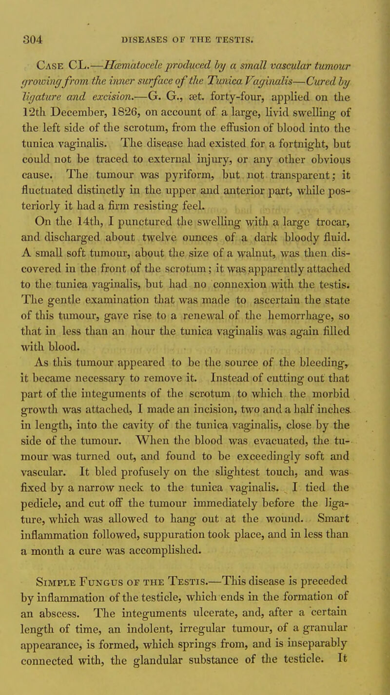 Case CL.—Hcsmatocclc produced hy a small vascular tumour ffrowingfrom the inner surface of the Tunica Vaginalis—Cured hy ligature and excision.—G- G., £et. forty-four, applied on the 12tli December, 1826, on account of a large, livid swelling of the left side of the scrotum, from the effusion of blood into the tunica vaginalis. The disease had existed for a fortnight, but could not be traced to external injury, or any other obvious cause. The tumoiir was pyriform, but not transparent; it fluctuated distinctly in the upper and anterior part, whUe pos- teriorly it had a firm resisting feel. On the 14th, I punctured the swelling with a large trocar, and discharged about twelve ounces of a dark bloody fluid. A small soft tumour, about the size of a walnut, was tlien dis- covered in the front of the scrotum; it was apparently attached to the tunica vaginalis, but had no connexion with the testis. The gentle examination that was made to ascertain the state of this tumour, gave rise to a renewal of the hemorrhage, so that in less than an hour the tunica vaginalis was again filled with blood. As this tumour appeared to be the source of the bleeding, it became necessary to remove it. Instead of cutting out that part of the integuments of the scrotum to which the morbid growth was attached, I made an incision, two and a half inches, in length, into the cavity of the tunica vaginalis, close by the side of the tumour. When the blood was evacuated, tlie tu- mour was turned out, and found to be exceedingly soft and vascular. It bled profusely on the slightest touch, and was fixed by a narrow neck to the tunica vaginalis. I tied the pedicle, and cut off the tumour immediately before the liga- ture, which was allowed to hang out at the wound. Smart inflammation followed, suppuration took place, and in less than a month a cure was accomplished. Simple Fungus of the Testis.—This disease is preceded by inflammation of the testicle, which ends in the formation of an abscess. The integuments ulcerate, and, after a certain length of time, an indolent, irregular tumour, of a granular appearance, is formed, which springs from, and is inseparably connected with, the glandular substance of the testicle. It
