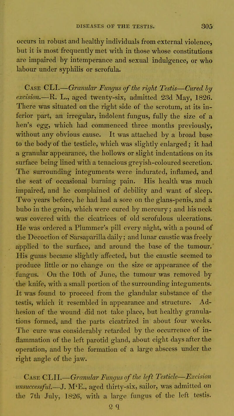 occurs in robust and healthy individuals from external violence, but it is most frequently met with in those whose constitutions are impaired by intemperance and sexual indulgence, or who labour under syphilis or scrofula. Case CLI.—Granular Fungus of the right Testis—Cured hy excision.—R. L., aged twenty-sLx, admitted 23d May, 1826. There was situated on the right side of the scrotum, at its in- ferior part, an irregular, indolent fungus, fully the size of a hen's egg, which had commenced three months previously, without any obvious cause. It was attached by a broad base to the body of the testicle, which was slightly enlarged; it had a granular appearance, the hollows or slight indentations on its surface being lined with a tenacious greyish-coloured secretion. The surrounding integuments were indurated, inflamed, and the seat of occasional burning pain. His health was much impaired, and he complained of debility and want of sleep. Two years before, he had had a sore on the glans-penis, and a bubo in the groin, which were cured by mercury; and his neck was covered with the cicatrices of old scrofulous ulcerations. He was ordered a Plummer's pill every night, with a pound of the Decoction of Sarsaparilla daily; and lunar caustic was freely applied to the surface, and around the base of the tumour.' His gums became slightly affected, but the caustic seemed to produce little or no change on the size or appearance of the fungus. On the 10th of June, the tumour was removed by the knife, with a small portion of the surrounding integuments. It was found to proceed from the glandular substance of the testis, which it resembled in appearance and structure. Ad- hesion of the wound did not take place, but healthy granula- tions formed, and the parts cicatrized in about four weeks. The cure was considerably retarded by the occurrence of in- flammation of the left parotid gland, about eight days after the operation, and by the formation of a large abscess under the right angle of the jaw. Case CLII.—Granular Fungus of the left Testicle—Excision unsuccessful.—J. M'E., aged thirty-six, sailor, was admitted on the 7th July, 1826, with a large fungus of the left testis. s q