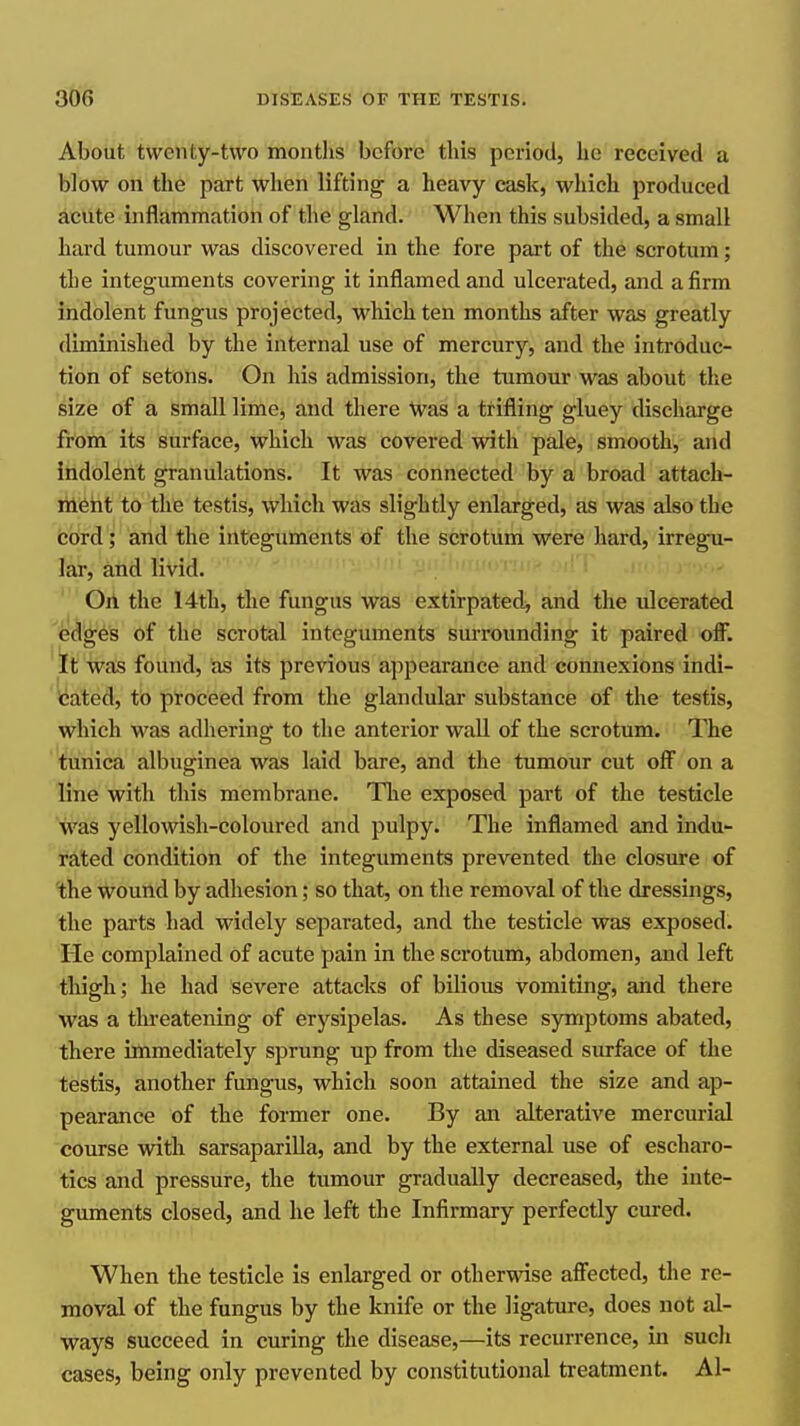 About twenty-two months before this period, he received a blow on the part when lifting a heavy cask, which produced aclite inflammation of the gland. When this subsided, a small hard tumour was discovered in the fore part of the scrotum; the integuments covering it inflamed and ulcerated, and a firm indolent fungus projected, which ten months after was greatly diminished by the internal use of mercury, and the introduc- tion of setons. On his admission, the tumour was about the size of a small lime, and there Was a trifling gluey discharge from its surface, which was covered with pale, smooth, and indolent granulations. It was connected by a broad attach- riieht to the testis, which was slightly enlarged, as was also the boird'; and the integuments of the scrotum were hard, irregu- lar, and livid. On the 14th, the fungus was extirpated, and the ulcerated ^^^^^es of the scrotal integuments surrounding it paired ofl. ' It was found, as its previous appearance and connexions indi- icated, to proceed from the glandular substance of the testis, which was adhering to the anterior wall of the scrotum. The tunica albuginea was laid bare, and the tumour cut off on a line with this membrane. Tlie exposed part of the testicle was yellowish-coloured and pulpy. The inflamed and indu- rated condition of the integuments prevented the closure of the wound by adhesion; so that, on the removal of the dressings, the parts had widely separated, and the testicle was exposed. He complained of acute pain in the scrotum, abdomen, and left thigh; he had severe attacks of bilious vomiting, and there was a threatening of erysipelas. As these symptoms abated, there immediately sprung up from the diseased surface of the testis, another fungus, which soon attained the size and ap- pearance of the former one. By an alterative mercurial course with sarsapariUa, and by the external use of escharo- tics and pressure, the tumour gradually decreased, the inte- guments closed, and he left the Infirmary perfectly cured. When the testicle is enlarged or other'nase afiected, the re- moval of the fungus by the knife or the ligature, does not al- ways succeed in curing the disease,—its recurrence, in sucli cases, being only prevented by constitutional treatment. Al-