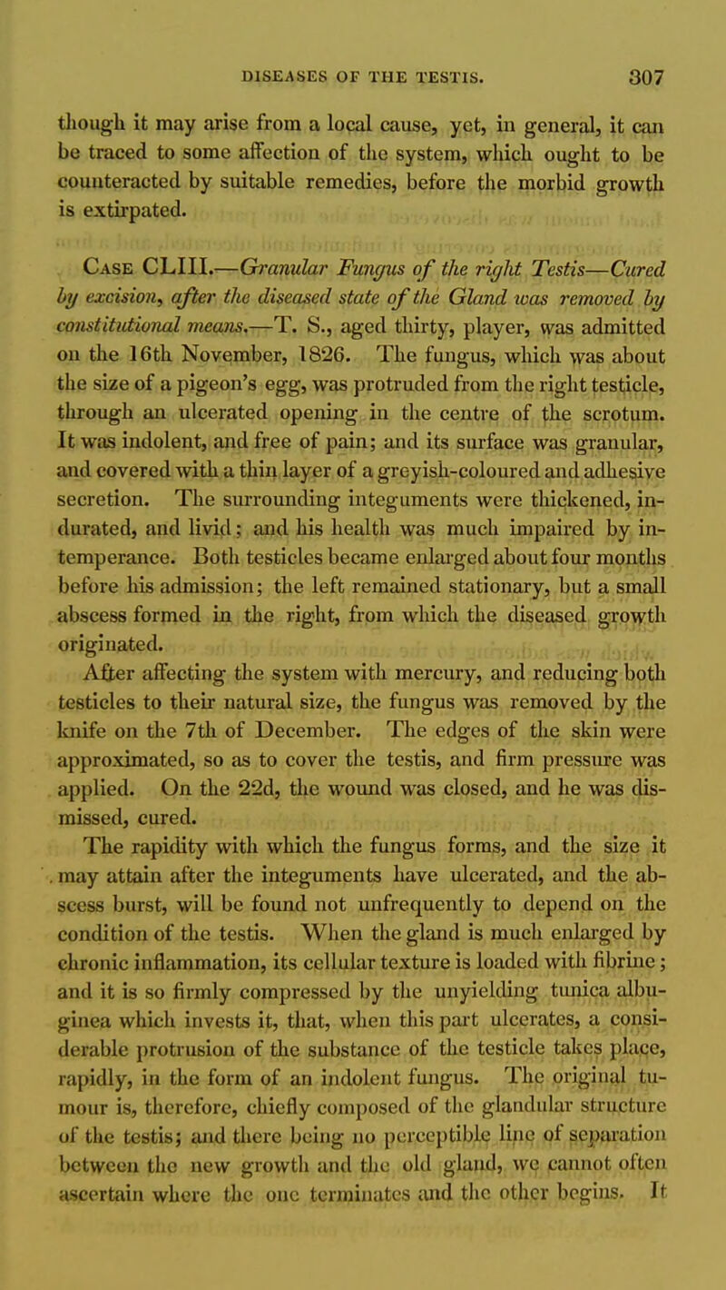 tliough it may arise from a local cause, yet, in general, it can be traced to some affection of the system, whick ouglit to be counteracted by suitable remedies, before the morbid growth is extirpated. Case CLIII.-—Granular Func/us of the right Testis—Cured by excision^ after the diseased state of the Gland loas removed by constitutional means,-^T. S., aged thirty, player, was admitted on the 16th November, 1826. The fungus, which was about the size of a pigeon's egg, was protruded from the right testicle, through an ulcerated opening in the centre of the scrotum. It was indolent, and free of pain; and its surface was granular, and covered with a thin layer of a greyish-coloured and adhesive secretion. The surrounding integuments were thickened, in- durated, and livid; and his health was much impaired by in- temperance. Both testicles became enlarged about four months before his admission; the left remained stationary, but a small abscess formed in the right, from which the diseased growth originated. A£ter affecting the system with mercury, and reducing both testicles to their natural size, the fungus was removed by the knife on the 7th of December. The edges of the skin were approximated, so as to cover the testis, and firm pressiu-e was applied. On the 22d, the wound was closed, and he was dis- missed, cured. The rapidity with which the fungus forms, and the size it may attain after the integuments have ulcerated, and the ab- scess burst, will be found not unfrequently to depend on the condition of the testis. When the gland is much enlarged by chronic inflammation, its cellular texture is loaded with fibriiie; and it is so firmly compressed by the unyielding timica albu- ginea which invests it, that, when this part ulcerates, a consi- derable protrusion of the substance of the testicle takes place, rapidly, in the form of an indolent fungus. The original tu- mour is, therefore, chiefly composed of the glandidar structure of the testis; and there being no perceptible line of sepm'ation between the new growth and the old gland, wc cannot often ascertain where the one terminates and the other begins. It
