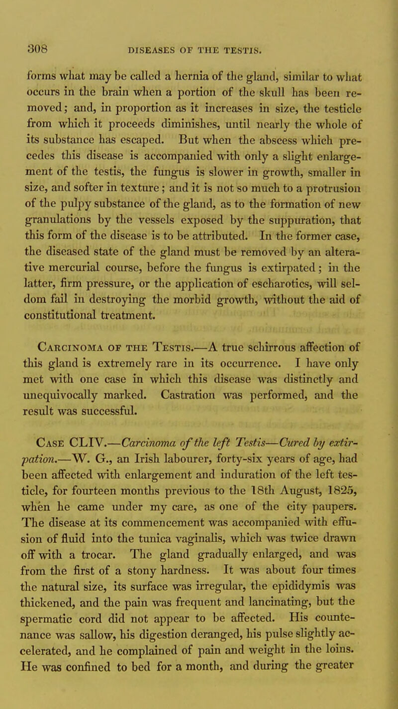 forms what may be called a hernia of the gland, similar to what occurs in the brain when a portion of the skull has been re- moved ; and, in proportion as it increases in size, the testicle from which it proceeds diminishes, until nearly the whole of its substance has escaped. But when the abscess which pre- cedes this disease is accompanied with only a slight enlarge- ment of the testis, the fungus is slower in growth, smaller in size, and softer in texture; and it is not so much to a protrusion of the pulpy substance of the gland, as to the formation of new granulations by the vessels exposed by the suppuration, that this form of the disease is to be attributed. In the former case, the diseased state of the gland must be removed by an altera- tive mercurial course, before the fungus is extirpated; in tlie latter, firm pressure, or the application of escharotics, will sel- dom fail in destroying the morbid growth, without the aid of constitutional treatment. Carcinoma of the Testis.—A true schirrous affection of this gland is extremely rare in its occurrence. I have only met with one case in which this disease was distinctly and unequivocally marked. Castration was performed, and the result was successful. Case CLIV.—Carcinoma of the left Testis—Cured by extir- pation.—W. G., an Irish labourer, forty-six years of age, had been affected with enlargement and induration of the left tes- ticle, for fourteen months previous to the IStli August, 1825, when he came under my care, as one of the city paupers. The disease at its commencement was accompanied with effu- sion of fluid into the tunica vaginalis, which was twice drawn off with a trocar. The gland gradually enlarged, and was from the first of a stony hardness. It was about four times the natural size, its surface was irregular, the epididymis was thickened, and the pain was frequent and lancinating, but the spermatic cord did not appear to be affected. His counte- nance was sallow, his digestion deranged, his pulse slightly ac- celerated, and he complained of pain and weight in the loins. He was confined to bed for a month, and during the greater