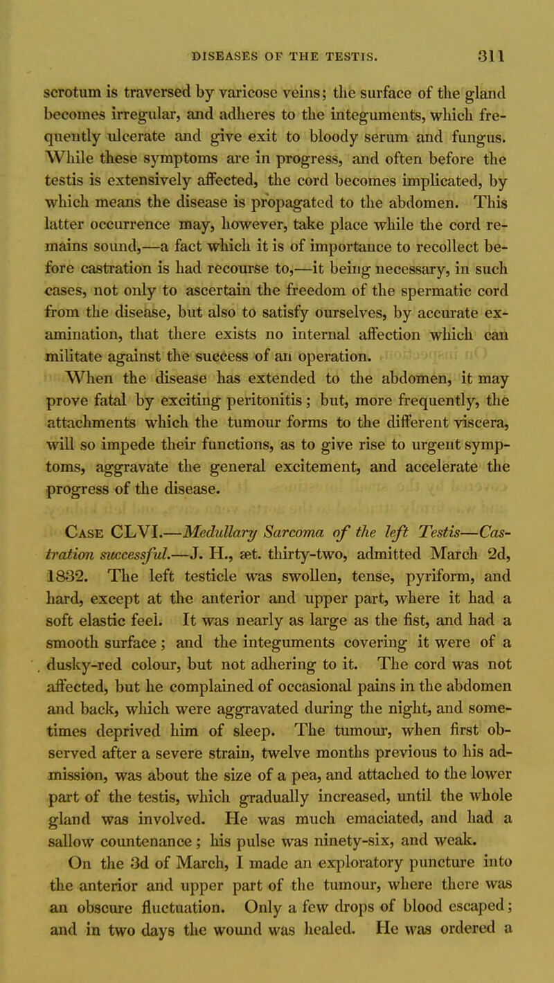 scrotum is traversed by varicose veins; the surface of the gland becomes irregular, and adheres to the integuments, which fre- quently ulcerate and give exit to bloody serum and fungus. While these symptoms are in progress, and often before the testis is extensively affected, the cord becomes implicated, by which means the disease is propagated to the abdomen. This latter occurrence may, however, take place while the cord re- mains soimd,—a fact which it is of importance to recollect be- fore castration is had recourse to,—it being necessary, in such cases, not only to ascertain the freedom of the spermatic cord from the disease, but also to satisfy ourselves, by accurate ex- amination, that there exists no internal affection which can militate against the success of an operation. When the disease has extended to the abdomen, it may prove fatal by exciting peritonitis ; but, more frequently, the attachments which the tumour forms to the different viscera, will so impede their functions, as to give rise to urgent symp- toms, aggravate the general excitement, and accelerate the progress of tlie disease. Case CLVI.—Medullary Sarcoma of the left Testis—Cas- tration snccessful.—J. H., set. thirty-two, admitted March 2d, 1832. The left testicle was swollen, tense, pyriforai, and hard, except at the anterior and upper part, where it had a soft elastic feel. It was nearly as large as the list, and had a smooth surface; and the integuments covering it were of a dusky-red colour, but not adhering to it. The cord was not affected, but he complained of occasional pains in the abdomen and back, wliich were aggravated during the night, and some- times deprived him of sleep. The tumour, when first ob- served after a severe strain, twelve months previous to his ad- mission, was about the size of a pea, and attached to the lower part of the testis, which gradually increased, imtil the whole gland was involved. He was much emaciated, and had a sallow countenance; his pulse was ninety-six, and weak. On the 3d of March, I made an exploratory puncture into the anterior and upper part of the tumour, where there was an obscure fluctuation. Only a few drops of blood escaped; and in two days the wound was healed. He was ordered a