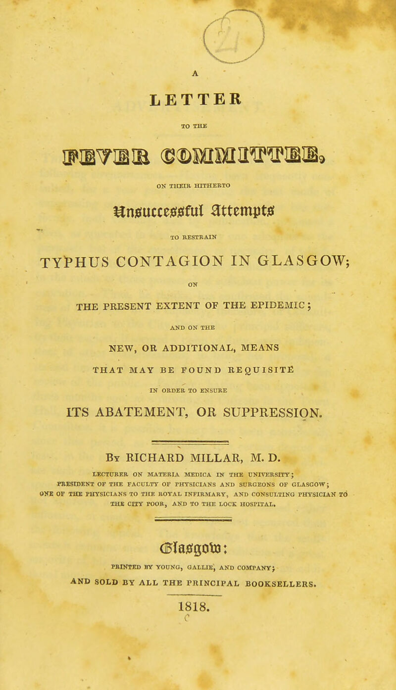 LETTER TO THE ON THEia HITHERTO TO RESTRAIN TYl^HUS CONTAGION IN GLASGOW; ON THE PRESENT EXTENT OF THE EPIDEMIC ; AND ON THE NEW, OR ADDITIONAL, MEANS THAT MAY BE FOUND RKgUISITE IN ORDER TO ENSURE LTS ABATEMENT, OR SUPPRESSION. By RICHARD MILLAR, M. D. LECTURER ON MATERIA SIEDICA IN THE UNIVERSITT; PRESIDENT or THE FACULTY OF PHYSICIANS AND SURGEONS OP GLASGOW; OKE OF TEffi rHYSICIANS TO THE ROYAL INFIRMARY, AND CONSULTING rHTSICIAN TO THE CITY POOR, AND TO THE LOCK HOSPITAL, PRINTED BY YOUNO, QALLIE, AND COMPANY) AND SOLD BY ALL THE PRINCIPAL BOOKSELLERS. 1818. c