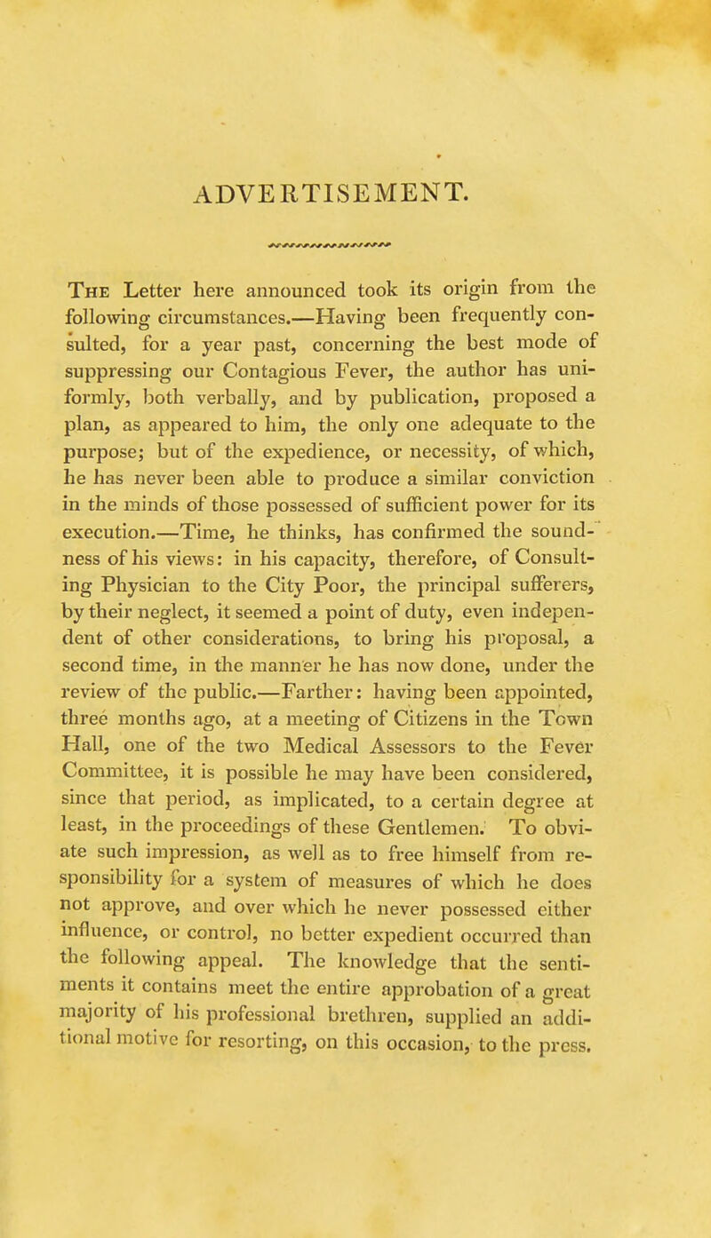 ADVERTISEMENT. The Letter here announced took its origin from the follomng circumstances.—Having been frequently con- sulted, for a year past, concerning the best mode of suppressing our Contagious Fever, the author has uni- formly, both verbally, and by publication, proposed a plan, as appeared to him, the only one adequate to the purpose; but of the expedience, or necessity, of which, he has never been able to produce a similar conviction in the minds of those possessed of sufficient power for its execution.—Time, he thinks, has confirmed the sound- ness of his views: in his capacity, therefore, of Consult- ing Physician to the City Poor, the principal sufferers, by their neglect, it seemed a point of duty, even indepen- dent of other considerations, to bring his proposal, a second time, in the manner he has now done, under the review of the public.—Farther: having been appointed, three months ago, at a meeting of Citizens in the Town Hall, one of the two Medical Assessors to the Fever Committee, it is possible he may have been considered, since that period, as implicated, to a certain degree at least, in the proceedings of these Gentlemen. To obvi- ate such impression, as well as to free himself from re- sponsibility for a system of measures of which he does not approve, and over which he never possessed either mfluence, or control, no better expedient occurred than the following appeal. The knowledge that the senti- ments it contains meet the entire approbation of a great majority of his professional brethren, supplied an addi- tional motive for resorting, on this occasion, to the press.