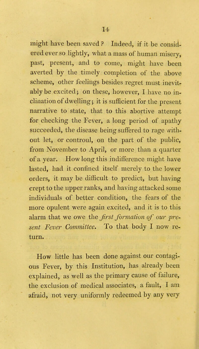 might have been saved ? Indeed, if it be consid- ered ever so lightly, what a mass of human misery, past, present, and to come, might have been averted by the timely completion of the above scheme, other feelings besides regret must inevit- ably be excited; on these, however, I have no in- clination of dwelling; it is sufficient for the present narrative to stale, that to this abortive attempt for checking the Fever, a long period of apathy succeeded, the disease being suffered to rage >vith- out let, or controul, on the part of the public, from November to April, or more than a quarter of a year. How long this indifference might have lasted, had it confined itself merely to the lower orders, it may be difficult to predict, but having crept to the upper ranks, and having attacked some individuals of better condition, the fears of the more opulent were again excited, and it is to this alarm that we owe the Jirst formation of our pre- sent Fever Committee. To that body I now re- turn. How little has been done against our contagi- ous Fever, by this Institution, has already been explained, as well as the primary cause of failure, the exclusion of medical associates, a fault, I am afraid, not very uniformly redeemed by any very