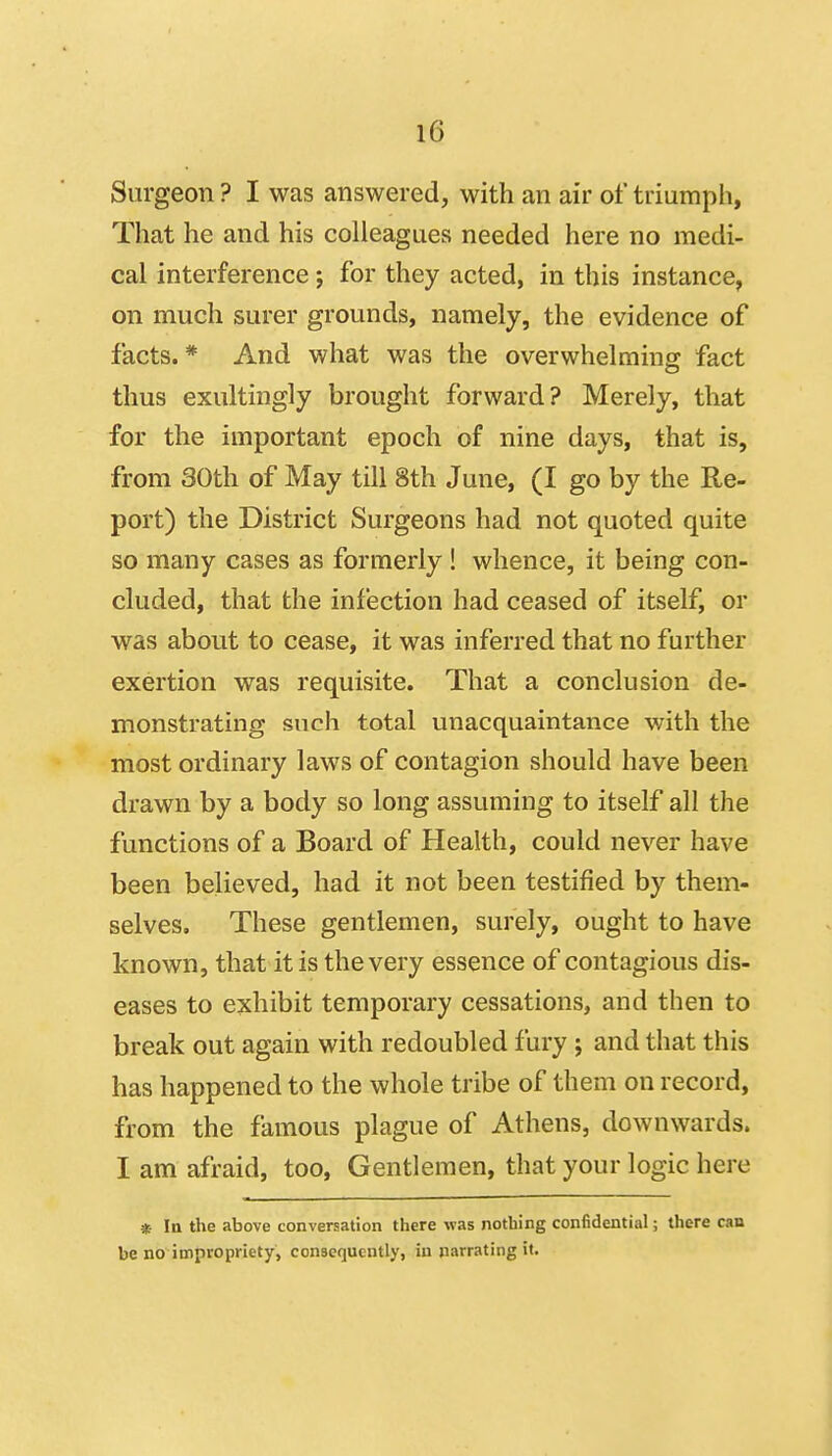 Surgeon ? I was answered, with an air of triumph, That he and his colleagues needed here no medi- cal interference ; for they acted, in this instance, on much surer grounds, namely, the evidence of facts.* And what was the overwhelming fact thus exultingly brought forward? Merely, that for the important epoch of nine days, that is, from 30th of May till 8th June, (I go by the Re- port) the District Surgeons had not quoted quite so many cases as formerly ! whence, it being con- cluded, that the infection had ceased of itself, or was about to cease, it was inferred that no further exertion was requisite. That a conclusion de- monstrating such total unacquaintance with the most ordinary laws of contagion should have been drawn by a body so long assuming to itself all the functions of a Board of Health, could never have been believed, had it not been testified by them- selves. These gentlemen, surely, ought to have known, that it is the very essence of contagious dis- eases to exhibit temporary cessations, and then to break out again with redoubled fury ; and that this has happened to the whole tribe of them on record, from the famous plague of Athens, downwards. I am afraid, too, Gentlemen, that your logic here * la the above conversation there was nothing confidential; there can be no impropriety, consequently, in narrating it.