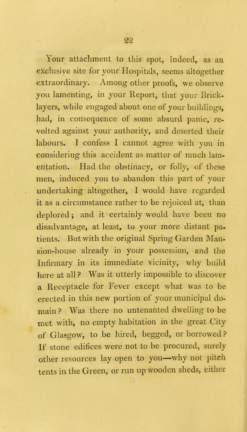 Your attachment to this spot, indeed, as an exclusive site for your Hospitals, seems altogether extraordinary. Among other proofs, we observe you lamenting, in your Report, that your Brick- layers, while engaged about one of your buildings, had, in consequence of some absurd panic, re- volted against your authority, and deserted their labours. 1 confess I cannot agree with you in considering this accident as matter of much lam- entation. Had the obstinacy, or folly, of these men, induced you to abandon this part of your undertaking altogether, I would have regarded it as a circumstance rather to be rejoiced at, than deplored; and it certainly would have been no disadvantage, at least, to your more distant pa- tients. But with the original Spring Garden Man- sion-house already in your possession, and the In&mary in its immediate vicinity, why build here at all ? Was it utterly impossible to discover a Receptacle for Fever except what was to be erected in this new portion of your municipal do- main ? Was there no untenanted dwelling to be met with, no empty habitation in the great City of Glasgow, to be hired, begged, or borrowed ? If stone edifices were not to be procured, surely other resources lay open to you—why not pitch tents in the Green, or run up wooden sheds, either