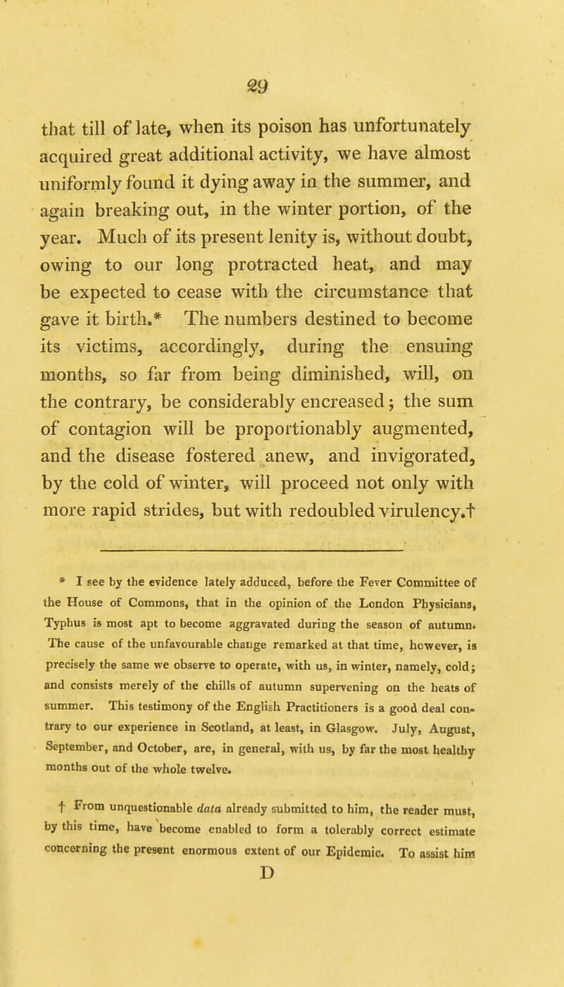 that till of late, when its poison has unfortunately acquired great additional activity, we have almost uniformly found it dying away in the summer, and again breaking out, in the winter portion, of the year. Much of its present lenity is, without doubt, owing to our long protracted heat, and may be expected to cease with the circumstance that gave it birth,* The numbers destined to become its victims, accordingly, during the ensuing months, so far from being diminished, will, on the contrary, be considerably encreased; the sum of contagion will be proportionably augmented, and the disease fostered anew, and invigorated, by the cold of winter, will proceed not only with more rapid strides, but with redoubled virulency.t • I see by the evidence lately adduced, before the Fever Committee of the House of Commons, that in the opinion of the London Physicians, Typhus is most apt to become aggravated during the season of autumn. The cause of the unfavourable change remarked at that time, however, ia precisely the same we observe to operate, with us, in winter, namely, cold; and consists merely of the chills of autumn supervening on the heats of summer. This testimony of the English Practitioners is a good deal con- trary to our experience in Scotland, at least, in Glasgow. July, August, September, and October, are, in general, with us, by far the most healthy months out of the whole tvyelve. t From unquestionable data already submitted to him, the reader must, by this time, have become enabled lo form a tolerably correct estimate concerning the present enormous extent of our Epidemic. To assist liini D