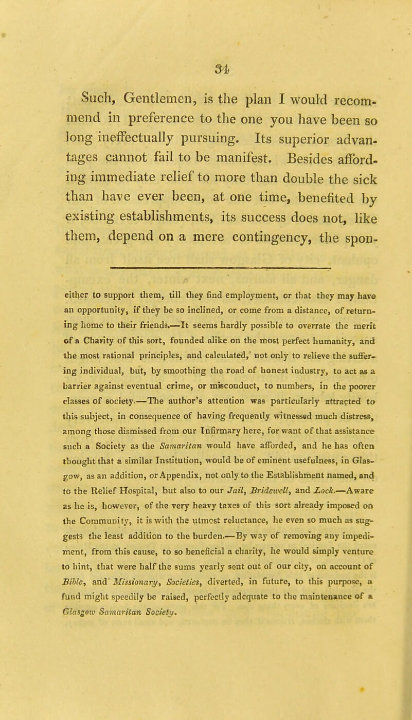 Such, Gentlemen, is tlie plan I would recom- mend in preference to the one you have been so long ineffectually pursuing. Its superior advan- tages cannot fail to be manifest. Besides afford- ing immediate relief to more than double the sick than have ever been, at one time, benefited by existing establishments, its success does not, like them, depend on a mere contingency, the spon- either to support them, till they find employment, or that they may have an opportunity, if they be so inclined, or come from a distance, of return- ing home to their friends.—It seems hardly possible to overrate the merit of a Charity of this sort, founded alike on the most perfect humanity, and the most rational principles, and calculated,' not only to relieve the 5u£fer- ing individual, but, by smoothing the road of honest industry, to act as a barrier against eventual crime, or misconduct, to numbers, in the poorer classes of society.—The author's attention was particularly attracted to this subject, in consequence of having frequently witnessed much distress, among those dismissed from our Infirmary here, for want of that assistance such a Society as the Samaritan would have aflorded, and he has often thought that a similar Institution, would be of eminent usefulness, in Glas- gow, as an addition, or Appendix, not only to the Establishment named, and to the Relief Hospital, but also to our Jail, Bridewell, and Lock.—Aware as he is, however, of the very heavy taxes of this sort already imposed or» the Community, it is with the utmost reluctance, he even so much as sug- gests the least addition to the burden.—By way of removing any impedi- ment, from this cause, to so beneficial a charity, he would simply venture to hint, that were half the sums yearly sent out of our city, on account of Bible, and' Missionary, Societies, diverted, in future, to this purpose, a fund might speedily be raised, perfectly adequate to the maintenance of » Glasgoio Samaritan Society.