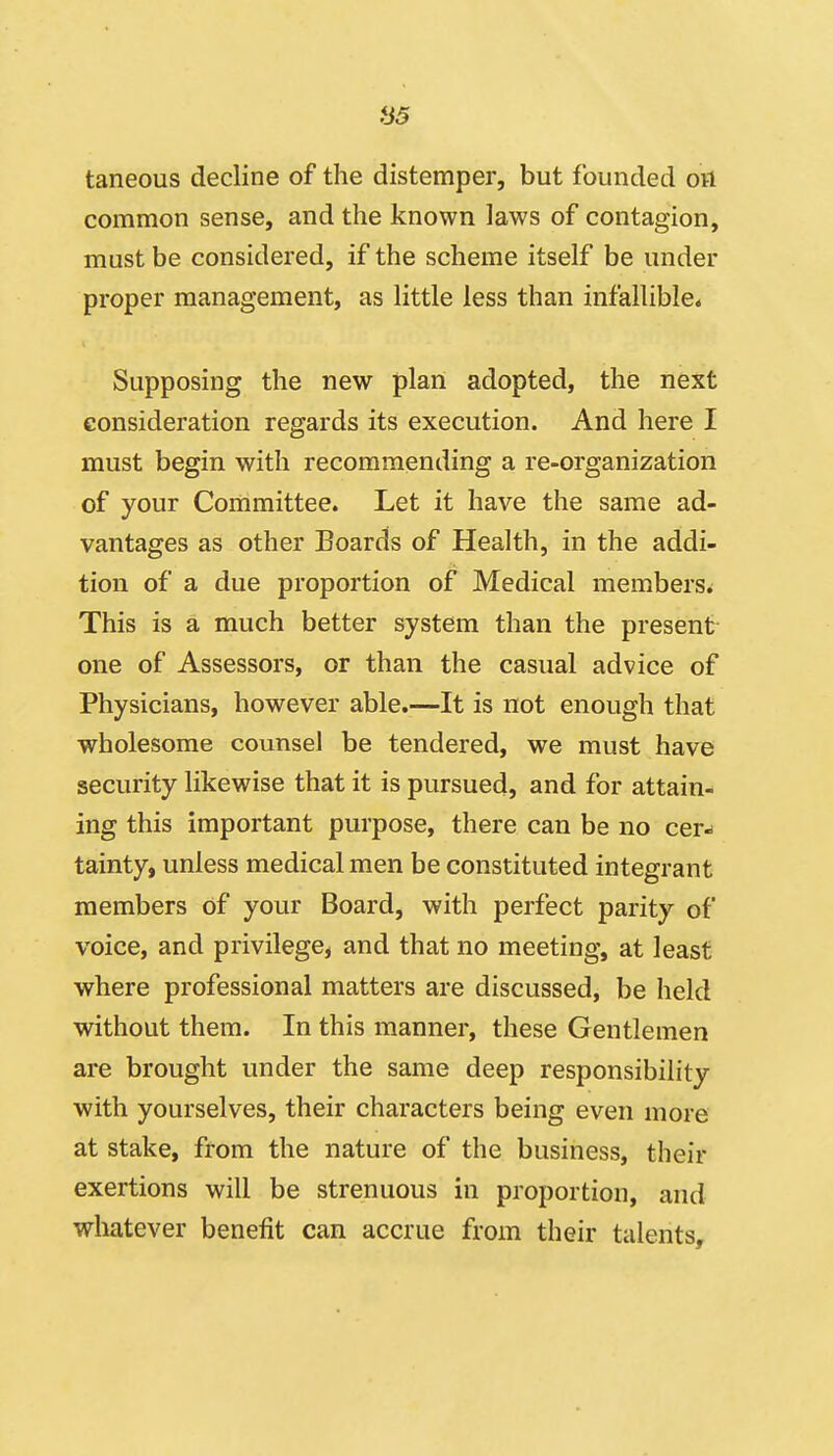 85 taneous decline of the distemper, but founded on common sense, and the known laws of contagion, must be considered, if the scheme itself be under proper management, as little less than infallible* Supposing the new plan adopted, the next consideration regards its execution. And here I must begin with recommending a re-organization of your Committee. Let it have the same ad- vantages as other Boards of Health, in the addi- tion of a due proportion of Medical members^ This is a much better system than the present one of Assessors, or than the casual advice of Physicians, however able.—It is not enough that wholesome counsel be tendered, we must have security likewise that it is pursued, and for attain- ing this important purpose, there can be no cer- tainty, unless medical men be constituted integrant members of your Board, with perfect parity of voice, and privilege, and that no meeting, at least where professional matters are discussed, be held without them. In this manner, these Gentlemen are brought under the same deep responsibility with yourselves, their characters being even more at stake, from the nature of the business, their exertions will be strenuous in proportion, and whatever benefit can accrue from their talents.