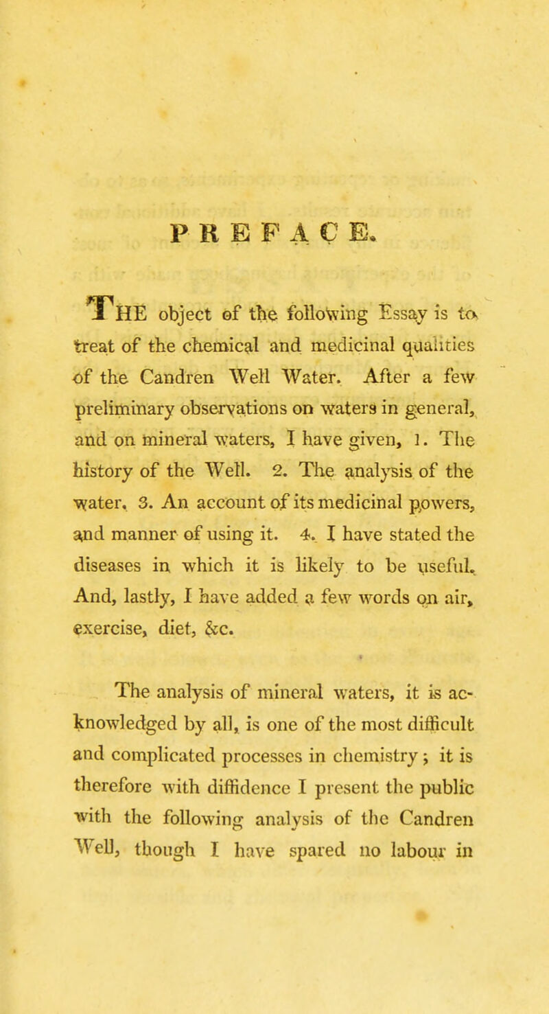P R E P A C E. 1'HE object ef the following Essay is tos treat of the chemical and medicinal qualities of the Candren Well Water. After a few preliminary observations on waters in general, and on mineral waters, I have given, ]. Tlie history of the Well. 2. The a-nalpis of the Vifater, 3. An account of its medicinal ppwers, s^nd manner of using it. 4. I have stated the diseases in which it is likely to be useful., And, lastly, I have added a few words on air» exercise, diet, ^c. The analysis of mineral waters, it is ac- knowledged by all, is one of the most difficult and complicated processes in chemistry j it is therefore with diffidence I present the public with the foUowinc: analysis of the Candren