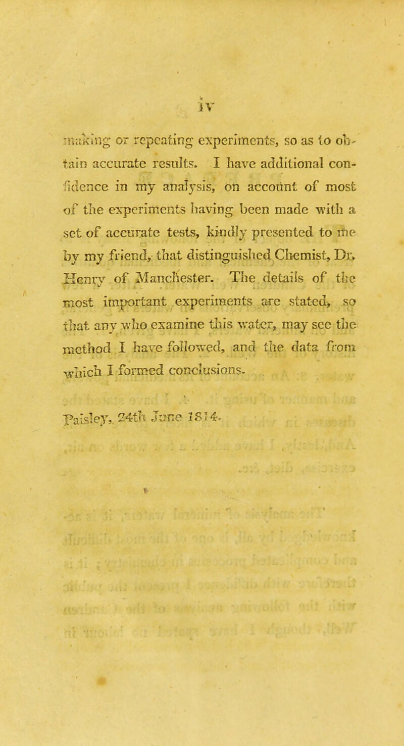 nittking or repeating experiments, so as io oh- tain accurate resuItFJ. I have additional con- fidence in my analysis, on account of most of the experiments having been made -witli a set of accurate tests, kkidly presented to me by my friend, that distinguished Chemist, Dr> Hemy of Manchester. The details of the most important experiments are stat^sdj, so that any who examine this water, may see the method I have followed, and the data from which I formed conclusions. Paisley,. 24th June 1ST 4-
