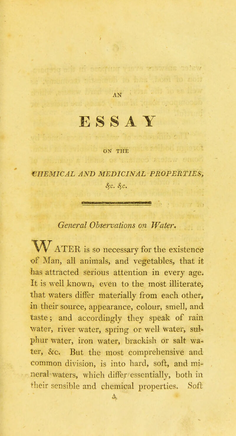 AN ESSAY ON THE CHEMICAL AND MEDICINAL PROPERTIES, ATER is so necessary for the existence of Man, all animals, and vegetables, that it has attracted serious attention in every age. It is well known, even to the most illiterate, that waters differ materially from each other, in their source, appearance, colour, smell, and taste; and accordingly they speak of rain water, river water, spring or well water, sul- phur water, iron water, brackish or salt wa- ter, &c. But the most comprehensive and common division, is into hard, soft, and mi- neral waters, which differ essentially, both in their sensible and chemical properties. Soft General Observations on Water,