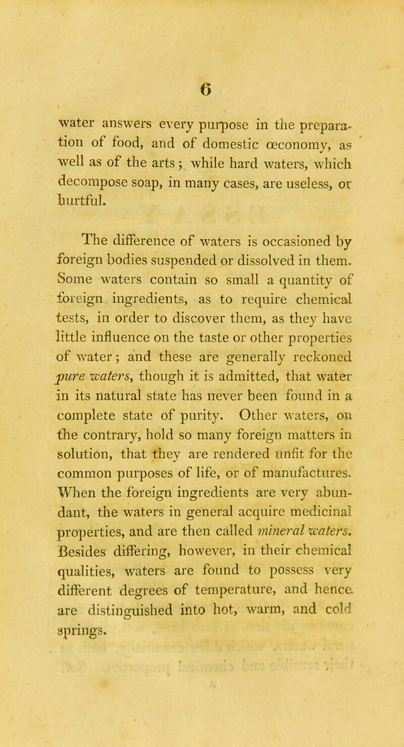 water answers every pui-pose in the prepara- tion of food, and of domestic oeconomy, as well as of the arts; while hard waters, which decompose soap, in many cases, are useless, or hurtful. The difference of waters is occasioned by foreign bodies suspended or dissolved in them. Some waters contain so small a quantity of foreign, ingredients, as to require chemical tests, in order to discover them, as they have little influence on the taste or other properties of water; and these are generally reckoned pure rvaters, though it is admitted, that water in its natural state has never been found in a complete state of purity. Other waters, on tlie contrary, hold so many foreign matters in solution, that they are rendered unfit for the common purposes of life, or of manufactures. When the foreign ingredients are very abun- dant, the waters in general acquire medicinal properties, and are then called mineral 'waters. Besides differing, however, in their chemical qualities, waters are found to possess very different degrees of temperature, and hence, are distinguished into hot, warm, and cold springs.