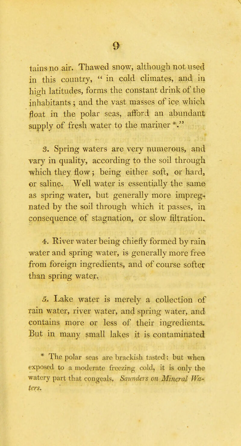 9^ tains no air. Thawed snow, although not used in this country,  in cold climates, and in hio-h latitudes, forms the constant drink of the inhabitants ; and the vast masses of ice which ^oat in the polar seas, afford an abundant supply of fresh water to the mariner 3. Spring waters are very numerous, and vary in quality, according to the soil through which they flow j being either soft, or hard, or saline. Well water is essentially the same as spring water, but generally more impreg-r nated by the soil through which it passes, in consequence of stagnation, or slow filtration, 4. River water being chiefly formed by rain water and spring water, is generally more free from foreign ingredients, and of course softer than spring water. 5. Lake water is merely a collection of rain water, river water, and spring water, and contains more or less of their ingredients. But in many small lakes it is contaminated * The polar seas are brackish tasted: but when exposed to a moderate freezing cold, it is only the watery part that congeals. Saunders on Miiieral Wa- ters.