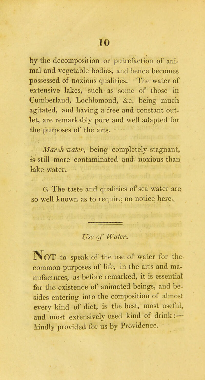 by the decomposition or putrefaction of ani- mal and vegetable bodies, and hence becomes possessed of noxious qualities. The water of extensive lakes, such as some of those in Cumberland, Lochlomond, &c. being much agitated, and having a free and constant out- let, are remarkably pure and well adapted for the purposes of the arts. Marsh water, being completely stagnant, is still more contaminated and noxious than lake water* 6. The taste and qualities of sea water are so well known as to require no notice here. Use of Water. Not to speak of the use of water for the common purposes of life, in the arts and ma- nufactures, as before remarked, it is essential for the existence of animated beings, and be- sides entering into the composition of almost every kind of diet, is the best, most useful, and most extensively used kind of drink kindly provided for us by Providence.
