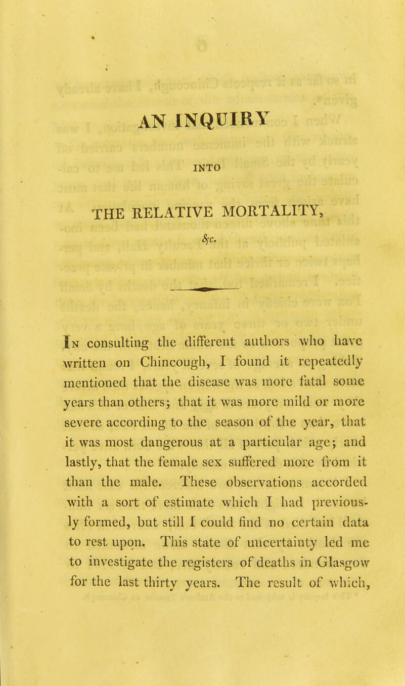 « AN INQUIRY INTO THE RELATIVE MORTALITY, 8fc. In consulting the different authors who have written on Chincough, I found it repeatedly mentioned that the disease was more fatal some years than others; that it was more mild or more severe according to the season of the year, that it was most dangerous at a particular age; and lastly, that the female sex suffered more from it than the male. These observations accorded with a sort of estimate which I had previous- ly formed, but still I could find no certain data to rest upon. This state of uncertainty led me to investigate the registers of deaths in Glasgow for the last thirty years. The result of which,