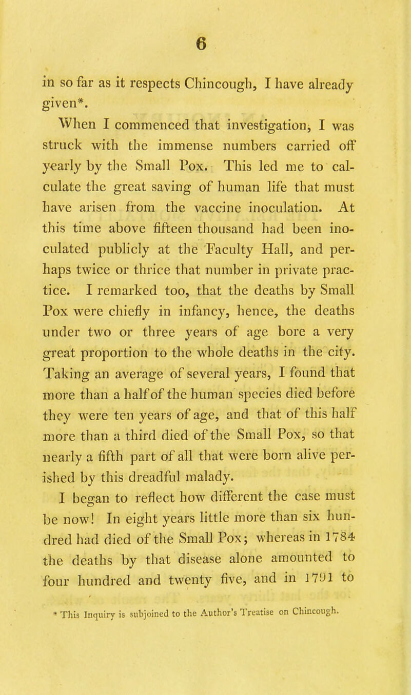 in so far as it respects Chincough, I have already given*. When I commenced that investigation^ I was struck with the immense numbers carried off yearly by the Small Pox. This led me to cal- culate the great saving of human life that must have arisen from the vaccine inoculation. At this time above fifteen thousand had been ino- culated pubHcly at the Faculty Hall, and per- haps twice or thrice that number in private prac- tice. I remarked too, that the deaths by Small Pox were chiefly in infancy, hence, the deaths under two or three years of age bore a very great proportion to the whole deaths in the city. Taking an average of several years, I found that more than a half of the human species died before they were ten years of age, and that of this half more than a third died of the Small Pox, so that nearly a fifth part of all that were born alive per- ished by this dreadful malady. I besan to reflect how different the case must be now! In eight years little more than six hun- dred had died of the Small Pox; whereas in 1784 the deaths by that disease alone amounted to four hundred and twenty five, and in J7L>1 to « This Inquiry is subjoined to the Author's Treatise on Chincough.