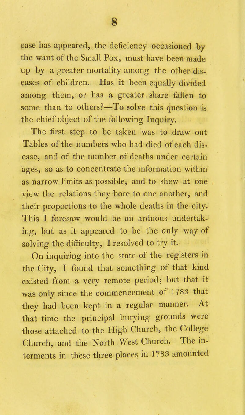 case has appeared, the deficiency occasioned by the want of the Small Pox, must have been made up by a greater mortality among the other dis- eases of children. Has it been equally divided among them, or has a greater share fallen to some than to others?—To solve this question is the chief object of the following Inquiry. The first step to be taken was to draw out Tables of the numbers who had died of each dis- ease, and of the number of deaths under certain ages, so as to concentrate the information within as narrow limits as possible, and to shew at one view the relations they bore to one another, and their proportions to the whole deaths in the city. This I foresaw would be an arduous undertak- ing, but as it appeared to be the only way of solving the difficulty, I resolved to try it. On inquiring into the state of the registers in the City, I found that something of that kind existed from a very remote period; but that it was only since the commencement of 1783 that they had been kept in a regular manner. At that time the principal burying grounds were those attached to the High Church, the College Church, and the North West Church. The in- terments in these three places in 1783 amounted