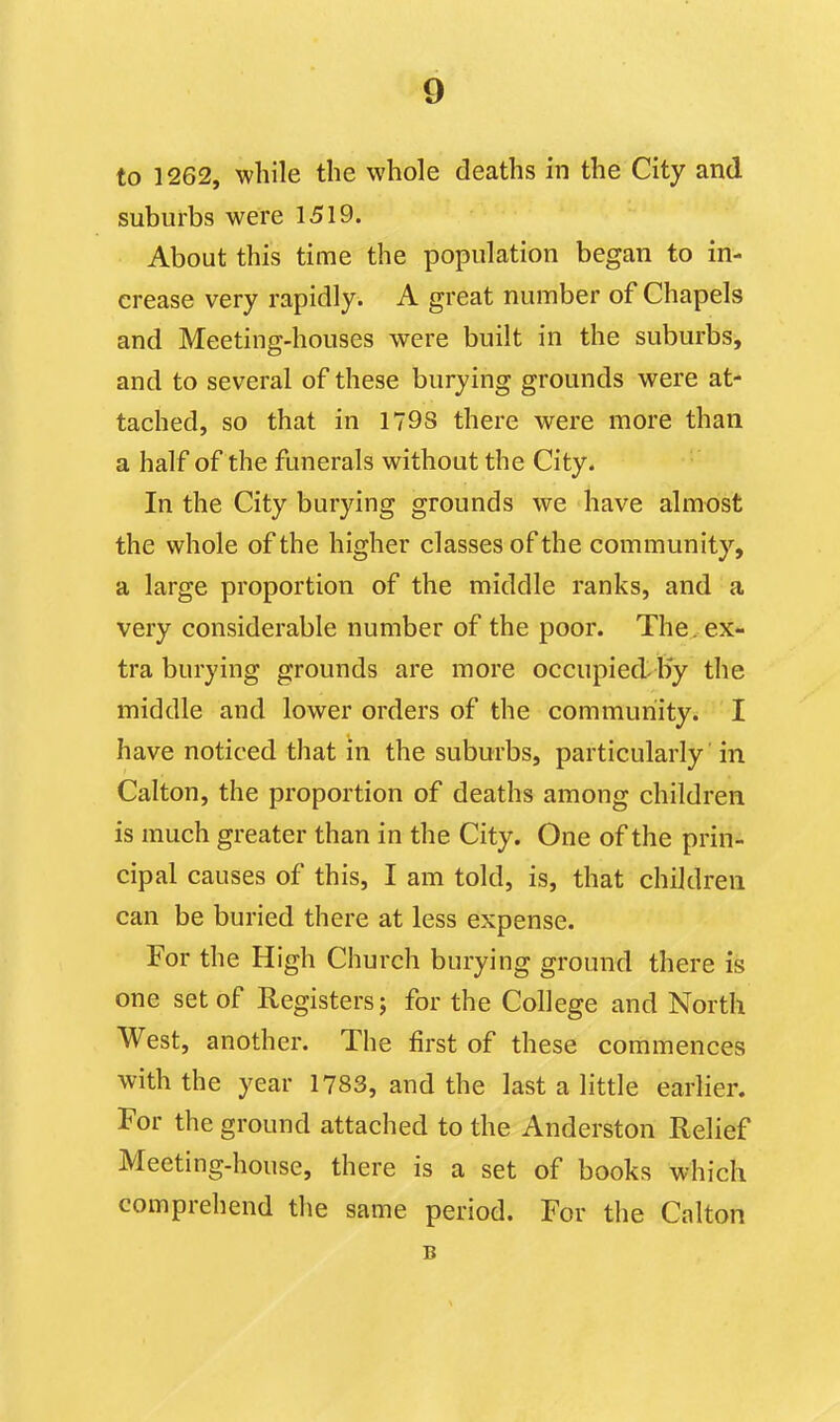 to 1262, while the whole deaths in the City and suburbs were 1519. About this time the population began to in- crease very rapidly. A great number of Chapels and Meeting-houses were built in the suburbs, and to several of these burying grounds were at- tached, so that in 1798 there were more than a half of the funerals without the City. In the City burying grounds we have almost the whole of the higher classes of the community, a large proportion of the middle ranks, and a very considerable number of the poor. The... ex- tra burying grounds are more occupied-Hy the middle and lower orders of the community. I have noticed that in the suburbs, particularly' in Calton, the proportion of deaths among children is much greater than in the City. One of the prin- cipal causes of this, I am told, is, that children can be buried there at less expense. For the High Church burying ground there is one set of Registers; for the College and North West, another. The first of these commences with the year 1783, and the last a little earlier. For the ground attached to the Anderston Relief Meeting-house, there is a set of books which comprehend the same period. For the Calton B