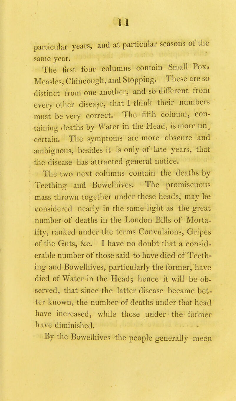 particular years, and at particular seasons of the same year. The first four columns contain Small Pox, Measles, Cliincough, and Stopping. These are so distinct from one another, and so different from every other disease, that I think their numbers must be very correct. The fifth column, con- taining deaths by Water in the Head, is more un. certain. The symptoms are more obscure and ambiguous, besides it is only of late years, that the disease has attracted general notice. The two next columns contain the deaths by Teething and Bowelhives. The promiscuous mass thrown together under these heads, may be considered nearly in the same light as the great number of deaths in the London Bills of Morta- lity, ranked under the terms Convulsions, Gripes of the Guts, &c. I have no doubt that a consid- erable number of those said to have died of Teeth- ing and Bowelhives, particularly' the former, have died of Water in the Head; hence it will be ob- served, that since the latter disease became bet- ter known, the number of deaths under that heail have increased, while those under the former have diminished. By the Bowelhives the people generally mean