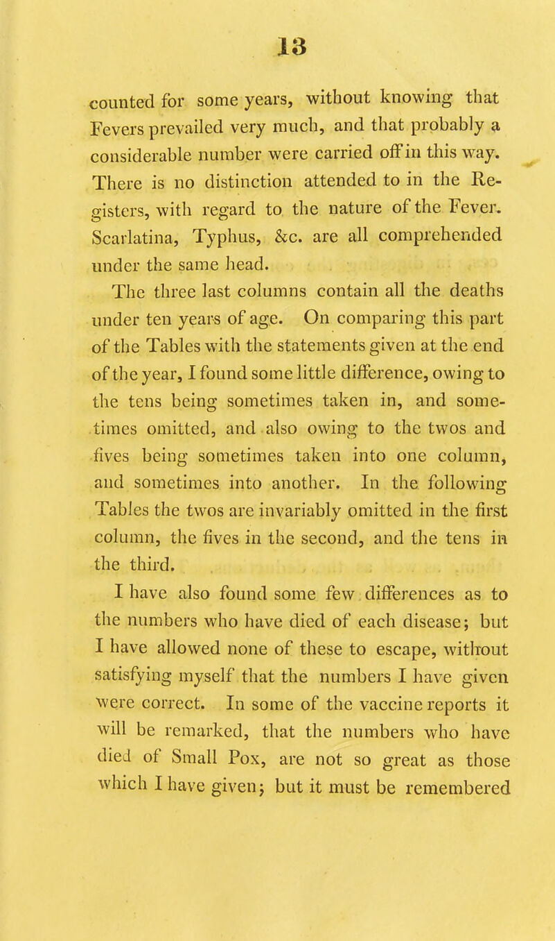 counted for some years, without knowing that Fevers prevailed very much, and that probably a, considerable number were carried off in this way. There is no distinction attended to in the Re- gisters, with regard to the nature of the Fever. Scarlatina, Typhus, &c. are all comprehended under the same head. The three last columns contain all the deaths under ten years of age. On comparing this part of the Tables with the statements given at the end of the year, I found some little difference, owing to the tens being sometimes taken in, and some- times omitted, and also owing to the twos and fives being sometimes taken into one column, and sometimes into another. In the following Tables the twos are invariably omitted in tlie first column, the fives in the second, and the tens in the third. I have also found some few differences as to the numbers who have died of each disease; but I have allowed none of these to escape, without satisfying myself that the numbers I have given were correct. In some of the vaccine reports it will be remarked, that the numbers who have died of Small Pox, are not so great as those which I have given j but it must be remembered