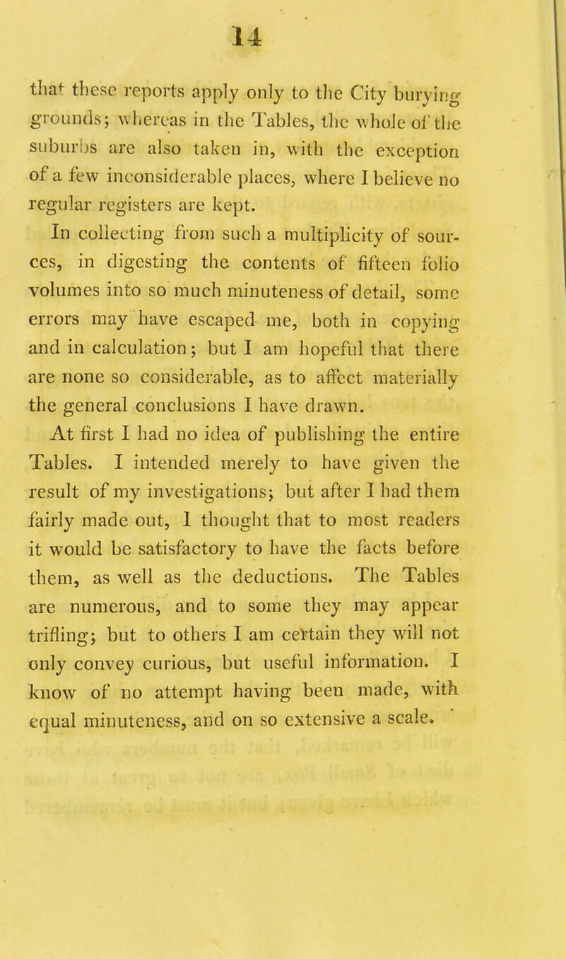 that these reports apply only to the City burying grounds; whereas in the Tables, the whole of the suburljs are also taken in, with the exception of a few inconsiderable places, where I believe no regular registers are kept. In collecting from such a multiplicity of sour- ces, in digesting the contents of fifteen folio volumes into so much minuteness of detail, some errors may have escaped me, both in copying and in calculation; but I am hopeful that there are none so considerable, as to aifect materially the general conclusions I have drawn. At first I had no idea of publishing the entire Tables. I intended merely to have given the result of my investigations; but after I had them fairly made out, 1 thought that to most readers it would be satisfactory to have the facts before them, as well as the deductions. The Tables are numerous, and to some they may appear trifling; but to others I am ceftain they will not only convey curious, but useful information. I know of no attempt having been made, with equal minuteness, and on so extensive a scale.