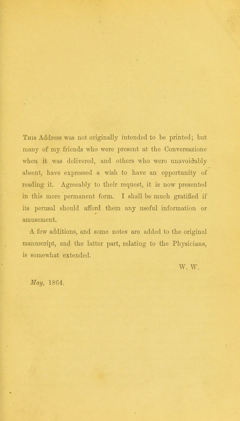 This Address was not originally intended to be printed; but many of my friends who were present at the Conversazione when it was delivered, and others who were unavoidably absent, have expressed a wish to have an opportunity of reading it. Agreeably to their request, it is now presented in this more permanent form. I shall be much gratified if its perusal should alFord them any useful information or amusement. A few additions, and some notes are added to the original manuscript, and the latter part, relating to the Physicians, is somewhat extended. W. W. May, 18G4.