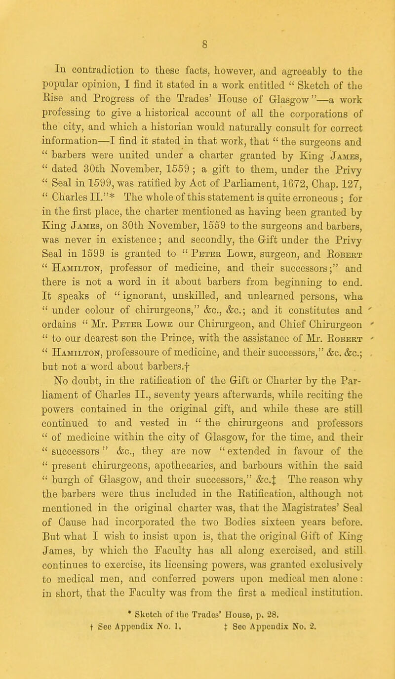 In contradiction to these facts, however, and agreeably to the popular opinion, I find it stated in a work entitled  Sketch of the Rise and Progress of the Trades' House of Glasgow—a work professing to give a historical account of all the corporations of the city, and which a historian would naturally consult for correct information—I find it stated in that work, that  the surgeons and  barbers were united under a charter granted by King James,  dated 30th November, 1559 ; a gift to them, under the Privy  Seal in 1599, was ratified by Act of Parliament, 1672, Chap. 127,  Charles II.* The whole of this statement is quite erroneous ; for in the first place, the charter mentioned as having been granted by King James, on 30th November, 1559 to the surgeons and barbers, was never in existence; and secondly, the Grift under the Privy Seal in 1599 is granted to  Peter Lowe, surgeon, and Eobert  Hamilton, professor of medicine, and their successors; and there is not a word in it about barbers from beginning to end. It speaks of  ignorant, unskilled, and unlearned persons, wha  under colour of chirurgeons, &c., &c.; and it constitutes and ' ordains  Mr. Peter Lowe our Chirurgeon, and Chief Chirurgeon '  to our dearest son the Prince, with the assistance of Ma-. Robert '  Hamilton, professoure of medicine, and their successors, &c. &c.; . but not a word about barbers.f No doubt, in the ratification of the Grift or Charter by the Par- liament of Charles II., seventy years afterwards, while reciting the powers contained in the original gift, and while these are still continued to and vested in  the chirurgeons and professors  of medicine within the city of Grlasgow, for the time, and their '* successors  &c., they are now  extended in favour of the  present chirurgeons, apothecaries, and harbours within the said  burgh of Glasgow, and their successors, &c.J The reason why the barbers were thus included in the Ratification, although not mentioned in the original charter was, that ihe Magistrates' Seal of Cause had incorporated the two Bodies sixteen years before. But what I wish to insist upon is, that the original Gift of King James, by which the Faculty has all along exercised, and still continues to exercise, its licensing powers, was granted exclusively to medical men, and conferred powers upon medical men alone: in short, that the Faculty was from the first a medical institution. • Skotch of the Trades' House, p. 28. t See Appendix No. 1. i See Appendix No. '2.
