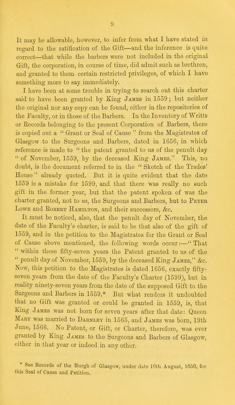 It may be allowable, however, to infer from what I have stated in regard to the ratification of the Gift—and the inference is quite correct—that while the barbers were not included in the original Gift, the corporation, in course of time, did admit such as brethren, and granted to them certain restricted privileges, of which I have something more to say immediately. I have been at some trouble in trying to search out this charter said to have been granted by King James in 1559; but neither the original nor any copy can be found, either in the repositories of the Faculty, or in those of the Barbers. In the Inventory of Writts or Kecords belonging to the present Corporation of Barbers, there is copied out a  Grant or Seal of Cause  from the Magistrates of Glasgow to the Surgeons and Barbers, dated in 1656, in which reference is made to  the patent granted to us of the penult day  of November, 1559, by the deceased ELing James. This, no doubt, is the document referred to in the  Sketch of the Trades' House already quoted. But it is quite evident that the date 1559 is a mistake for 1599, and that there was really no such gift in the former year, but that the patent spoken of was the charter granted, not to us, the Surgeons and Barbers, but to Peter Lowe and Kobert Hamilton, and their successors, &c. It must be noticed, also, that the penult day of November, the date of the Faculty's charter, is said to be that also of the gift of 1559, and in the petition to the Magistrates for the Grant or Seal of Cause above mentioned, the foUomng words occur:— That  within these fifty-seven years the Patent granted to us of the  penult day of November, 1559, by the deceased King James, &c. Now, this petition to the Magistrates is dated 1656, exactly fifty- seven years from the date of the Faculty's Charter (1599), but in reality ninety-seven years from the date of the supposed Gift to the Surgeons and Barbers in 1559.* But what renders it undoubted that no Gift was granted or could be granted in 1559, is, that King James was not born for seven years after that date: Queen Mary was married to Darnley in 1565, and James was born, 19th June, 1566. No Patent, or Gift, or Charter, therefore, was ever granted by King James to the Surgeons and Barbers of Glasgow, either in that year or indeed in any other. * See Records of the Burgh of Glasgow, under dute ICtli August, 1656, for this Seal of Cause and Petition.