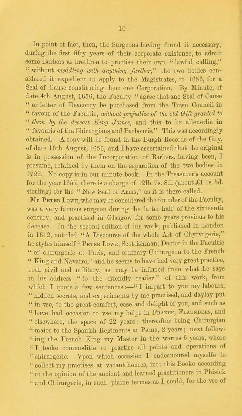 In point of fact, then, the Surgeons having found it necessary, during the first fifty years of their corporate existence, to admit some Barbers as brethren to practise their own  lawful calling,  without meddling wiLh anything further, the two bodies con- sidered it expedient to apply to the Magistrates, in 1656, for a Seal of Cause constituting them one Corporation, By Minute, of date ith August, 1656, the Faculty  agree that ane Seal of Cause  or letter of Deaconry be purchased from the Town CouncU in  favour of the Facultie, without prejudice of the old Gift granted to  them hy the deceast King James, and this to be allenerlie in  favouris of the Chirurgians and Barbouris. This was accordingly obtained. A copy will be found in the Burgh Kecords of the City, of date 16th August, 1656, and I have ascertained that the original is in possession of the Incorporation of Barbers, having been, I presume, retained by them on the separation of the two bodies in 1722. No copy is in our minute book. In the Treasurer's account for the year 1657, there is a charge of 121b. 7s. 8d. (about £1 Is. 5d. sterling) for the  New Seal of Arms, as it is there called. Mr. Peter Lowe, who maybe considered the founder of the Faculty, was a very famous surgeon during the latter half of the sixteenth century, and practised in Glasgow for some years previous to his decease. In the second edition of his work, published in London in 1612, entitled A Discourse of the whole Art of Chyi-vrgeiie, he styles himself  Peter Lowe, Scottishman, Doctor in the Facultie  of chirurgerie at Paris, and ordinary Chirurgeon to the French  King and Navarre, and he seems to have had very great practice, both civil and military, as may be inferred from what he says in his address to the friendly reader of this work, from which I quote a few sentences:— I impart to you my labours,  hidden secrets, and experiments by me practised, and daylay put  in vse, to the great comfort, ease and delight of you, and such as  have had occasion to vse my helpe in France, Flaunders, and  elsewhere, the space of 22 years: thereafter being Chirurgian  maior to the Spanish Eegiments at Paris, 2 years; next follow-  ing the French King my Master in the warres 6 years, where  I tookc commoditie to practise all points and operations of chirurgerie. Vpon which occasion I endeauoured myselfe to  collect my practises at vacant boures, into this Bookc according  to the opinion of the ancient and learned practitioners in Phisick  and Chirurgerie, in such plaine termes as I could, for the vse of