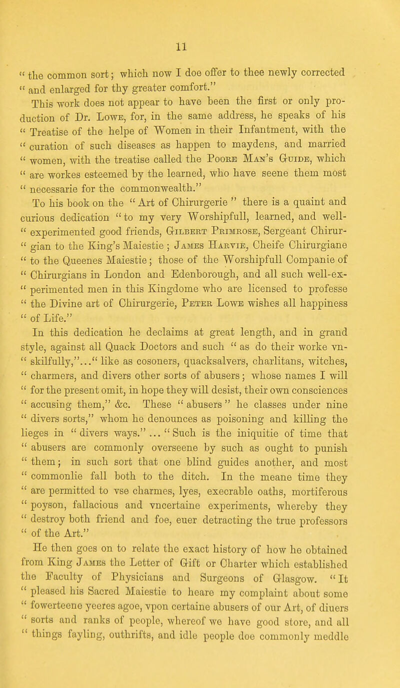 the common sort; which now I doe offer to thee newly corrected  and enlarged for thy greater comfort. This work does not appear to have been the first or only pro- duction of Dr. Lowe, for, in the same address, he speaks of his  Treatise of the helpe of Women in their Infantment, with the  curation of such diseases as happen to maydens, and married  women, with the treatise called the Poorb Man's G-uide, which  are workes esteemed by the learned, who have scene them most  necessarie for the commonwealth. To his book on the  Art of Chirurgerie  there is a quaint and curious dedication  to my very Worshipfull, learned, and well-  experimented good friends, Gilbert Primrose, Sergeant Chirur-  gian to the King's Maiestie ; James Harvie^ Cheife Chirurgiane  to the Queenes Maiestie; those of the Worshipfull Companie of  Chirurgians in London and Edenborough, and all such well-ex-  perimented men in this Kingdome who are licensed to professe  the Divine art of Chirurgerie, Peter Lowe wishes all happiness  of Life. In this dedication he declaims at great length, and in grand style, against all Quack Doctors and such  as do their worke vn-  skilfully,... like as cosoners, quacksalvers, charlitans, witches,  charmers, and divers other sorts of abusers; whose names I will  for the present omit, in hope they will desist, their own consciences  accusing them, &c. These  abusers  he classes under nine  divers sorts, whom he denounces as poisoning and killing the lieges in divers ways. ... Such is the iniquitie of time that  abusers are commonly overseene by such as ought to punish  them; in such sort that one blind guides another, and most  commonlie fall both to the ditch. In the meane time they  are permitted to vse charmes, lyes, execrable oaths, mortiferous  poyson, fallacious and vncertaine experiments, whereby they  destroy both friend and foe, euer detracting the true professors  of the Art. He then goes on to relate the exact history of how he obtained from King James the Letter of Gift or Charter which established the Faculty of Physicians and Surgeons of Glasgow. It  pleased his Sacred Maiestie to heare my complaint about some  fowerteene yeeres agoe, vpon certaine abusers of our Art, of diuers  sorts and ranks of people, whereof we have good store, and all  things fayling, outhrifts, and idle people doe commonly meddle