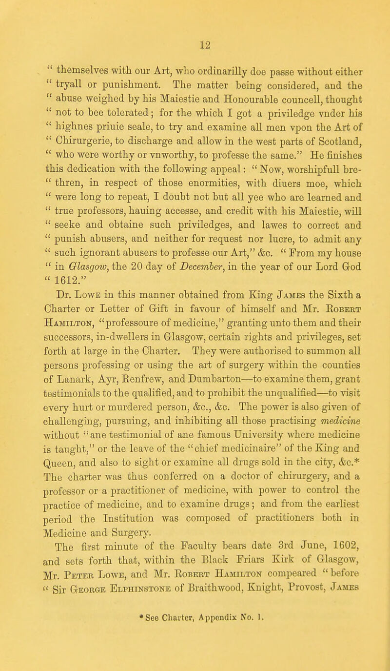  themselves with our Art, who ordinarilly doe passe without either  tryall or punishment. The matter being considered, and the  abuse weighed by his Maiestie and Honourable councell, thought  not to bee tolerated; for the which I got a priviledge vnder hie  highnes priuie seale, to try and examine all men vpon the Art of  Chirurgerie, to discharge and allow in the west parts of Scotland,  who were worthy or vnworthy, to professe the same. He finishes this dedication with the following appeal:  Now, worshipfull bre-  thren, in respect of those enormities, with diuers moe, which  were long to repeat, I doubt not but all yee who are learned and  true professors, hauing accesse, and credit with his Maiestie, will  seeke and obtaine such priviledges, and lawes to correct and  punish abusers, and neither for request nor lucre, to admit any  such ignorant abusers to professe our Art, &c.  From my house  in Glasgow, the 20 day of December, in the year of our Lord God  1612. Dr. Lowe in this manner obtained from King James the Sixth a Charter or Letter of Gift in favour of himself and Mr. Eobert Hamilton, professoure of medicine, granting unto them and their successors, in-dwellers in Glasgow, certain rights and privileges, set forth at large in the Charter. They were authorised to summon all persons professing or using the art of surgery within the counties of Lanark, Ayr, Eenfrew, and Dumbarton—to examine them, grant testimonials to the qualified, and to prohibit the unqualified—to visit eveiy hurt or murdered person, &c., &c. The power is also given of challenging, pursuing, and inhibiting all those practising medicine without ane testimonial of ane famous University where medicine is taught, or the leave of the chief medicinaire of the King and Queen, and also to sight or examine all drags sold in the city, &c.* The charter was thus conferred on a doctor of chii-urgery, and a professor or a practitioner of medicine, with power to control the practice of medicine, and to examine drugs; and from the earliest period the Institution was composed of practitioners both in Medicine and Surgery. The first minute of the Faculty bears date 3rd June, 1602, and sets forth that, within the Black Friars Kirk of Glasgow, Mr. Petee Lowe, and Mr. Kobert Hamilton compeai-ed  before  Sir George Elphinstone of Braithwood, Knight, Provost, James •See Cliai'ter, Appendix No. I.