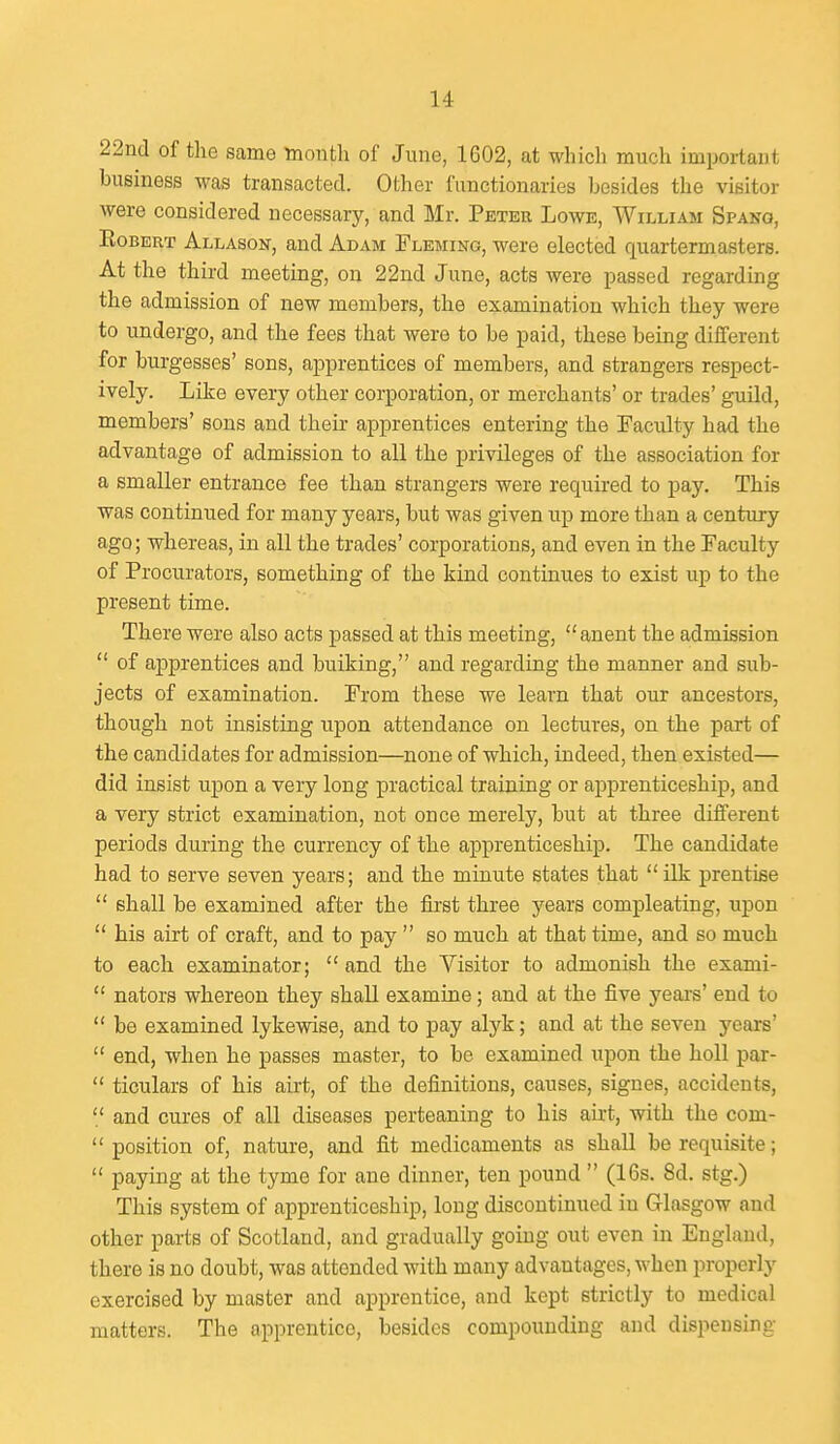 22nd of tlie same Tnonth of June, 1602, at which much important business was transacted. Other functionaries besides the visitor were considered necessary, and Mr. Peter Lowe, William Spang, Egbert Allason, and Adam Fleming, were elected quartermasters. At the third meeting, on 22nd June, acts were passed regarding the admission of new members, the examination which they were to undergo, and the fees that were to be paid, these being diiferent for burgesses' sons, apprentices of members, and strangers respect- ively. Like every other corporation, or merchants' or trades' guild, members' sons and their apprentices entering the Faculty had the advantage of admission to all the privileges of the association for a smaller entrance fee than strangers were required to pay. This was continued for many years, but was given up more than a century ago; whereas, in all the trades' corporations, and even in the Faculty of Procurators, something of the kind continues to exist up to the present time. There were also acts passed at tbis meeting, anent the admission  of apprentices and bulking, and regarding the manner and sub- jects of examination. From these we learn that our ancestors, though not insisting upon attendance on lectures, on the part of the candidates for admission—none of which, indeed, then existed— did insist upon a very long practical training or apprenticeship, and a very strict examination, not once merely, but at three different periods during the currency of the apprenticeship. The candidate had to serve seven years; and the minute states that ilk prentise  shall be examined after the fost three years compleating, upon  his airt of craft, and to pay  so much at that time, and so much to eacb examinator; and the Visitor to admonish the exami-  nators whereon they shall examine; and at the five years' end to  be examined lykewise, and to pay alyk; and at the seven years'  end, when he passes master, to be examined upon the boll par-  ticulars of his airt, of the definitions, causes, signes, accidents,  and cures of all diseases perteaning to his airt, with the com-  position of, nature, and fit medicaments as shall be requisite;  paying at the tyme for aue dinner, ten pound  (16s. 8d. stg.) This system of apprenticeship, long discontinued in Glasgow and other parts of Scotland, and gradually going out even in England, there is no doubt, was attended with many advantages, when properly exercised by master and apprentice, and kept strictly to medical matters. The apprentice, besides compounding and dispensing
