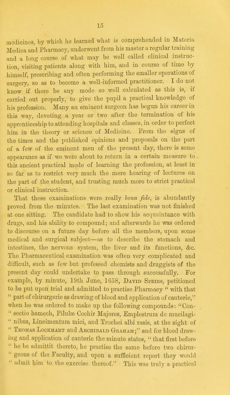 medicines, by which he learned what is comprehended in Materia Medica and Pharmacy, underwent from his master a regular training and a long course of what may be well called clinical instruc- tion, visiting patients along with him, and in course of timo by himself, prescribing and often performing the smaller operations of surgery, so as to become a well-informed practitioner. I do not know if there be any mode so well calculated as this is, if carried out properly, to give the pupil a practical knowledge of his profession. Many an eminent surgeon has begun his career in this way, devoting a year or two after the termination of his apprenticeship to attending hospitals and classes, in order to perfect him in the theory or science of Medicine. From the signs of the times and the published opinions and proposals on the part of a few of the eminent men of the present day, there is some appearance as if we were about to return in a certain measure to.. this ancient practical mode of learning the profession, at least in so far as to restrict very much the mere hearing of lectures on the part of the student, and trusting much more to strict practical or clinical instruction. That these examinations were really lona fide, is abundantly proved from the minutes. The last examination was not finished at one sitting. The candidate had to show his acquaintance with drugs, and his ability to compound; and afterwards he was ordered to discourse on a future day before all the members, upon some medical and surgical subject—as to describe the stomach and intestines, the nervous system, the liver and its functions, &c. The Pharmaceutical examination was often very complicated and difficult, such as few but professed chemists and druggists of the present day could undertake to pass through successfully. For example, by minute, 19th June, 1658, David Speirs, petitioned to be put upon trial and admitted to practise Pharmacy  with that  part of chirurgerie as drawing of blood and application of cauterie,'' when he was ordered to make up the following compounds: Con-  sectio hamech, Pilulas Cochir Majores, Emplestrum do mucilagi-  nibus, Lineimentum mici, and Trochei albi rasis, at the sight of  Thomas Lockhakt and Archibald G-raham; and for blood draw- ing and application of cauterie the minute states,  that first beforo  he be admittit thereto, he practise the same before two chirur-  geons of the Faculty, and upon a sufficient report they would  admit him to tho exercise thereof. This was truly a practical