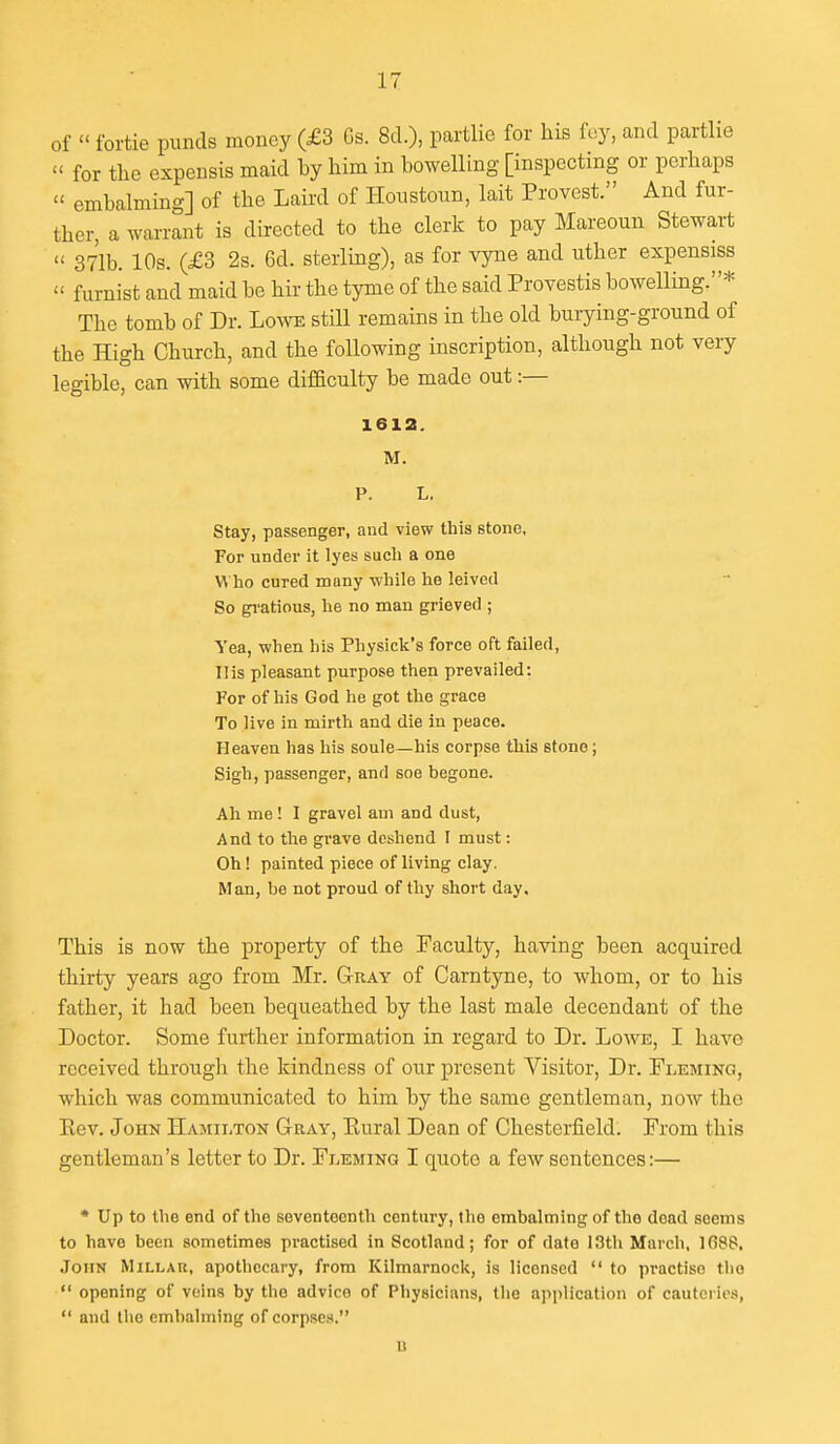 of  fortie pimds money (£3 Gs. 8cl.), partlio for his fey, and partlie  for the espensis maid by him in bowelling [inspecting or perhaps  embalming] of the Laird of Honstoun, lait Provest. And fur- ther, a warrant is directed to the clerk to pay Mareoun Stewart  371b. 10s. (£3 2s. 6d. sterling), as for vyne and uther expensiss  furnist and maid be hir the tyme of the said Provestis bowelling.* The tomb of Dr. Lowe still remains in the old burying-ground of the High Church, and the following inscription, although not very legible, can with some difficulty be made out:— 1612. M. P. L. Stay, passenger, and view this stone. For under it lyes such a one V^ ho cured muny while he leived So gi'atious, he no man grieved ; Yea, when his Physick's force oft failed, His pleasant purpose then prevailed: For of his God ho got the grace To live in mirth and die in peace. Heaven has his soule—his corpse this stone; Sigh, passenger, and soe begone. Ah me! I gravel am and dust, And to the grave deshend I must: Oh! painted piece of living clay. Man, be not proud of thy short day. This is now the property of the Faculty, having been acquired thirty years ago from Mr. G-ray of Carntyne, to whom, or to his father, it had been bequeathed by the last male decendant of the Doctor. Some further information in regard to Dr. Lowe, I have received througli the kindness of our present Visitor, Dr. Fleming, which was communicated to him by the same gentleman, now the Eev. John Hamilton Gray, Kural Dean of Chesterfield. From this gentleman's letter to Dr. Fleming I quote a few sentences:— * Up to the end of the seventeenth century, the embalming of the dead seems to have been sometimes practised in Scotland; for of date 13th March, 1(588. .John Millau, apothecary, from Kilmarnock, is licensed  to practise the  opening of veins by the advice of Physicians, the application of cauteries,  and the embalming of corpses. B
