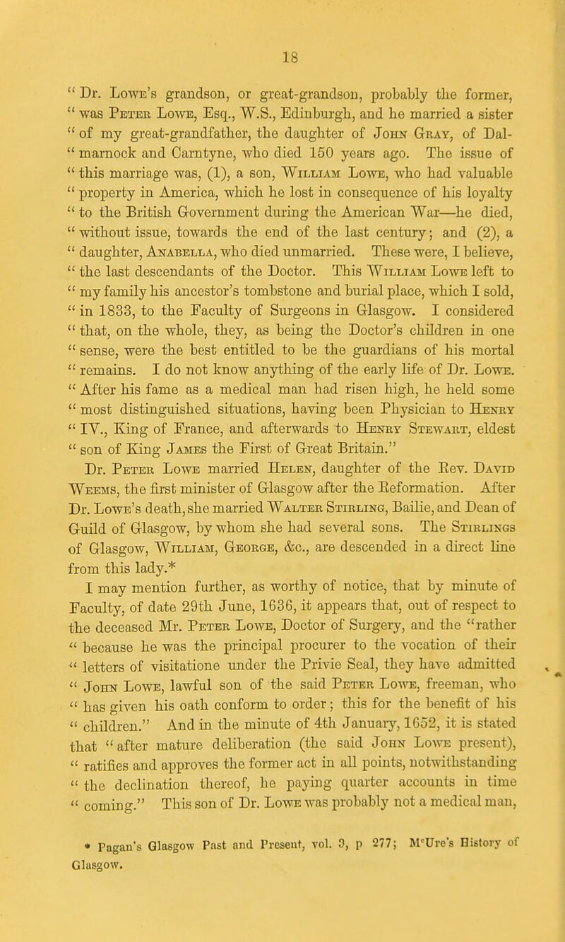  Dr. Lowe's grandson, or great-grandson, probably the former,  was Peter Lowe, Esq., W.S., Edinburgh, and he married a sister  of my great-grandfather, the daughter of John Gray, of Dal-  mamock and Carntyne, who died 150 years ago. The issue of  this marriage was, (1), a son, William Loave, who had valuable  property in America, which he lost in consequence of his loyalty  to the British G-overnment during the American War—he died,  without issue, towards the end of the last century; and (2), a  daughter, Anabella, who died unmarried. These were, I believe,  the last descendants of the Doctor. This William Lowe left to  my family his ancestor's tombstone and burial place, which I sold,  in 1833, to the Faculty of Surgeons in Glasgow. I considered  that, on the whole, they, as being the Doctor's children in one  sense, were the best entitled to be the guardians of his mortal  remains. I do not know anything of the early life of Dr. Lowe.  After his fame as a medical man had risen high, he held some  most distinguished situations, having been Physician to Henry  IV., King of France, and afterwards to Henry Stewart, eldest  son of King James the First of Great Britain. Dr. Peter Lowe married Helen, daughter of the Eev. David Weems, the first minister of Glasgow after the Eeformation. After Dr. Lowe's death, she married Walter Stirling, Bailie, and Dean of Guild of Glasgow, by whom she had several sons. The Stirlings of Glasgow, William, George, &c., are descended in a direct line from this lady.* I may mention further, as worthy of notice, that by minute of Faculty, of date 29th June, 1636, it appears that, out of respect to the deceased Mr. Peter Lowe, Doctor of Surgery, and the rather  because he was the principal procurer to the vocation of their  letters of visitatione under the Privie Seal, they have admitted  John Lowe, lawful son of the said Peter Lowe, freeman, who  has given his oath conform to order; this for the benefit of his  children. And in the minute of 4th Januaiy, 1652, it is stated that after mature deliberation (the said John Lowe present),  ratifies and approves the former act in all points, notwithstanding  the declination thereof, he paying quarter accounts in time  coming. This son of Dr. Lowe was probably not a medical man, • Pagan's Glasgow Past and Present, vol. 3, p 277; M'Ure's History of Glasgow.