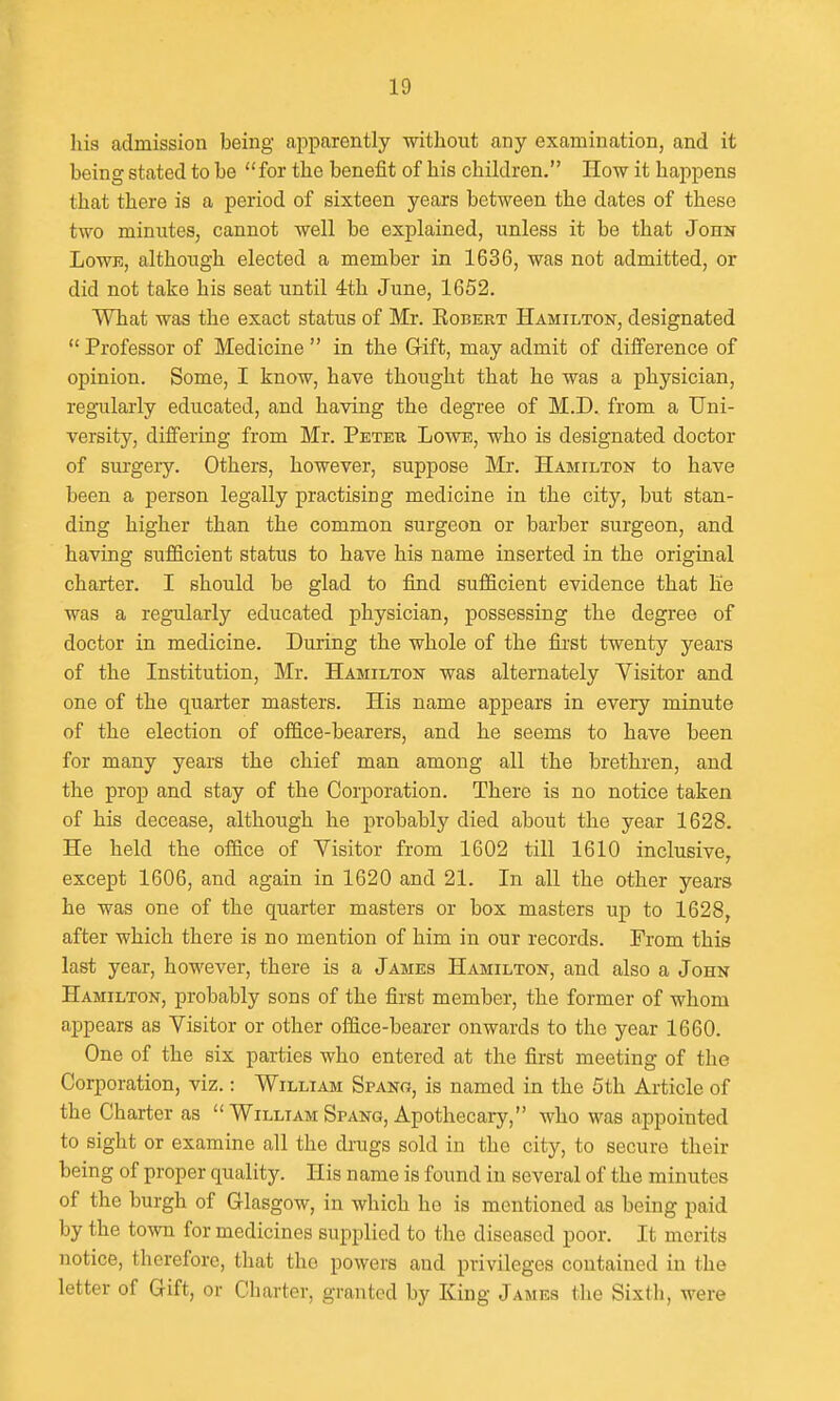 his admission being apparently without any examination, and it being stated to be for the benefit of his children. How it happens that there is a period of sixteen years between the dates of these two minutes, cannot well be explained, unless it be that John LowK, although elected a member in 1636, was not admitted, or did not take his seat until 4th June, 1652. What was the exact status of Mr. Egbert Hamilton, designated  Professor of Medicine  in the G-ift, may admit of difference of opinion. Some, I know, have thought that he was a physician, reg-ularly educated, and having the degree of M.D. from a Uni- versity, diifering from Mr. Peter Lowe, who is designated doctor of sui'geiy. Others, however, suppose Mr. Hamilton to have been a person legally practising medicine in the city, but stan- ding higher than the common surgeon or barber surgeon, and having sufficient status to have his name inserted in the original charter. I should be glad to find sufficient evidence that be was a regularly educated physician, possessing the degree of doctor in medicine. During the whole of the first twenty years of the Institution, Mr. Hamilton was alternately Visitor and one of the quarter masters. His name appears in every minute of the election of office-bearers, and he seems to have been for many years the chief man among all the brethren, and the prop and stay of the CorjDoration. There is no notice taken of his decease, although he probably died about the year 1628. He held the office of Visitor from 1602 till 1610 inclusive, except 1606, and again in 1620 and 21. In all the other years he was one of the quarter masters or box masters up to 1628, after which there is no mention of him in our records. From this last year, however, there is a James Hamilton, and also a John Hamilton, probably sons of the first member, the former of whom appears as Visitor or other office-bearer onwards to the year 1660. One of the six parties who entered at the first meeting of the Corporation, viz.: William Spang, is named in the 5th Article of the Charter as  William Spang, Apothecary, who was appointed to sight or examine all the drugs sold in the city, to secure their being of proper quality. His name is found in several of the minutes of the burgh of Glasgow, in which he is mentioned as being paid by the town for medicines supplied to the diseased poor. It merits notice, therefore, that the powers and privileges contained in the letter of Gift, or Charter, granted by King James tlie Sixth, were