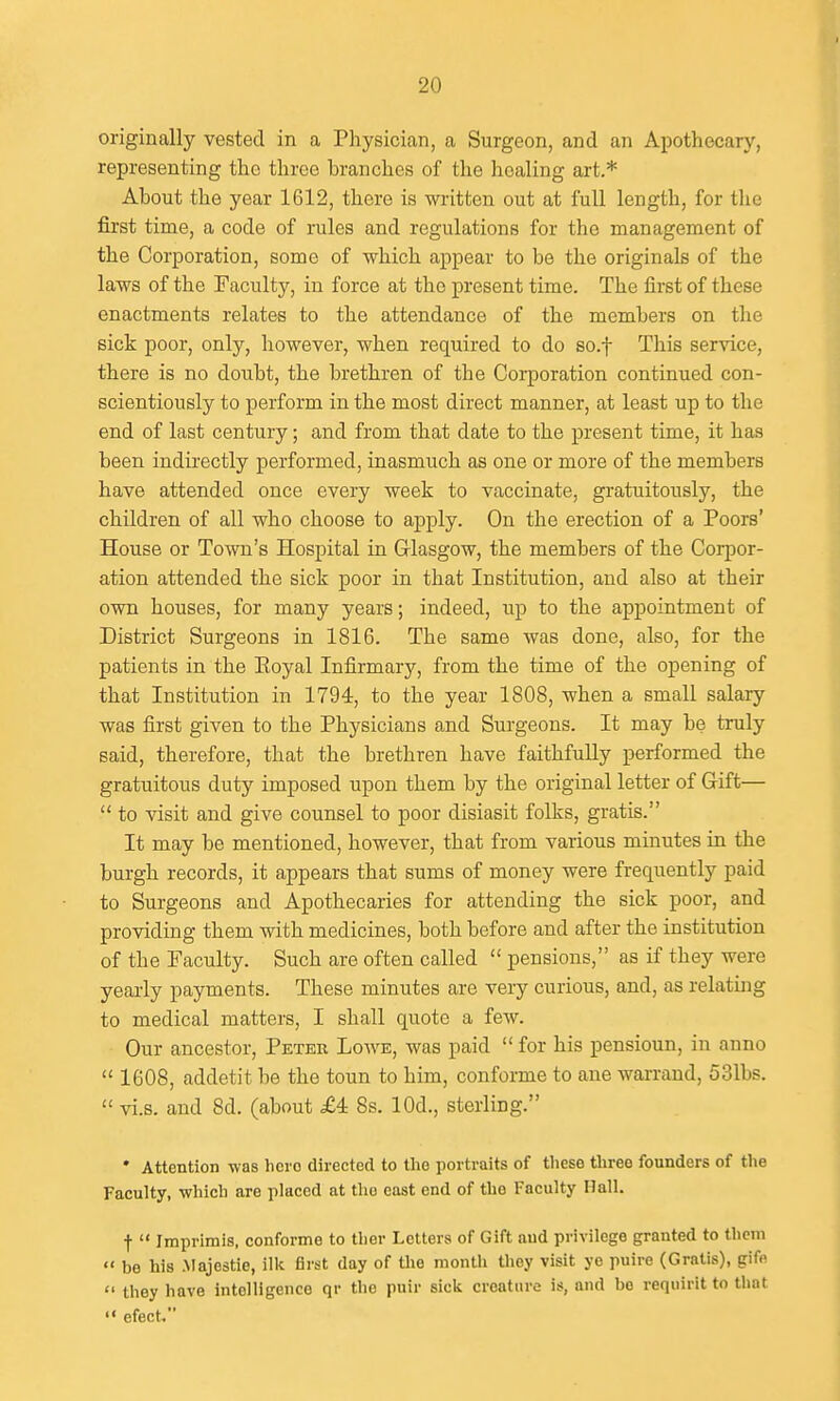 originally vested in a Physician, a Surgeon, and an Apothecary, representing the three branches of the healing art.* About the year 1612, there is written out at full length, for the first time, a code of rules and regulations for the management of the Corporation, some of which appear to be the originals of the laws of the Faculty, in force at the present time. The first of these enactments relates to the attendance of the members on the sick poor, only, however, when required to do so.f This service, there is no doubt, the brethren of the Coi-poration continued con- scientiously to perform in the most direct manner, at least up to the end of last century; and from that date to the present time, it has been indirectly performed, inasmuch as one or more of the members have attended once every week to vaccinate, gratuitously, the children of all who choose to apply. On the erection of a Poors' House or Town's Hospital in Grlasgow, the members of the Corpor- ation attended the sick poor in that Institution, and also at their own houses, for many years; indeed, up to the appointment of District Surgeons in 1816. The same was done, also, for the patients in the Eoyal Infirmary, from the time of the opening of that Institution in 1794, to the year 1808, when a small salary was first given to the Physicians and Surgeons. It may be truly said, therefore, that the brethren have faithfully performed the gratuitous duty imposed upon them by the original letter of Gift—  to visit and give counsel to poor disiasit folks, gratis. It may be mentioned, however, that from various minutes in the burgh records, it appears that sums of money were frequently paid to Surgeons and Apothecaries for attending the sick poor, and providing them with medicines, both before and after the institution of the Faculty. Such are often called  pensions, as if they were yeai-ly payments. These minutes are very curious, and, as relating to medical matters, I shall quote a few. Our ancestor, Peter Lowe, was paid  for his pensioun, in anno  1608, addetit be the toun to him, conforme to ane warraud, 531bs.  vi.s. and 8d. (about £4 8s. lOd., sterling. • Attention was hero directed to the portraits of these three founders of the Faculty, which are placed at the east end of the Faculty Hall. t  Imprimis, conforme to tlier Letters of Gift and privilege granted to thcni  be his .Majestie, ilk first day of the month they visit ye puire (Gratis), gifn  they have intelligence qr the puir sick creature is, and be requirit to that  efect.