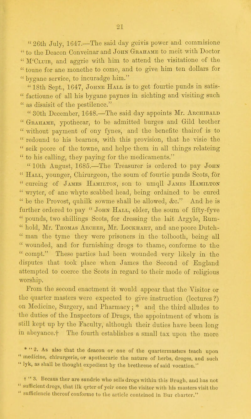 26th July, 10-17.—The said day geivis power and commisione to the Deacon Conveinar and John Grahame to meit with Doctor M'Cluir, and aggrie with him to attend the visitatione of the toune for ane monethe to come, and to give him ten dollars for bygane service, to incuradge him. 18th Sept., 1647, Johne Hall is to get foiu-tie punds in satis- factioune of all his bygane paynes in sichting and visiting such as disaisit of the pestilence. 30th December, 1648.—The said day appoints Mr. Archibald G-rahame, ypothecar, to be admitted burges and Gild brother without payment of ony fynes, and the benefite thairof is to redound to his bearnes, with this provision, that he visie the seik poore of the towne, and helpe them in all things relateing to his calling, they paying for the medicaments. 10th August, 1685.—The Treasurer is ordered to pay John Hall, younger, Ghirurgeon, the soum of fourtie punds Scots, for cureing of James Hamilton, son to umqll James Hamilton wryter, of ane whyte scabbed head, being ordained to be cured be the Provost, quhilk sowme shall be allowed, &c. And he is further ordered to pay John Hall, elder, the soum of fifty-fyve pounds, two shillings Scots, for dressing the lait Argyle, Eum- hold, Mr. Thomas Archer^ Mi\ Lockhart, and ane poore Dutch- man the tyme they were prisoners in the tolbooth, being all wounded, and for furnishing drogs to thame, conforme to the compt. These parties had been wounded very likely in the disputes that took place when James the Second of England attemjDted to coerce the Scots in regard to their mode of religious worship. From the second enactment it would appear that the Visitor or the quarter masters were expected to give instruction (lectures ?) on Medicine, Surgery, and Pharmacy; * and the third alludes to the duties of the Inspectors of Drags, the appointment of whom is still kept up by the Faculty, although their duties have been long in abeyance.! The fourth establishes a small tax upon the more • 2. As also that the deacon or one of the quartermasters teach upon medicine, chirurgerio, or apothecario the nature of herbs, drogos, and such lylc, as shall bo thought expedient by the brethrene of said vocation. t 3. Becaus ther are sundrie who sells drogs within this Unigli, and has not sufficient drogs, that ilk qrter of yeir once the visitor witii his masters visit the sufficiencie thereof conforme to the article contoined in Uur charter.