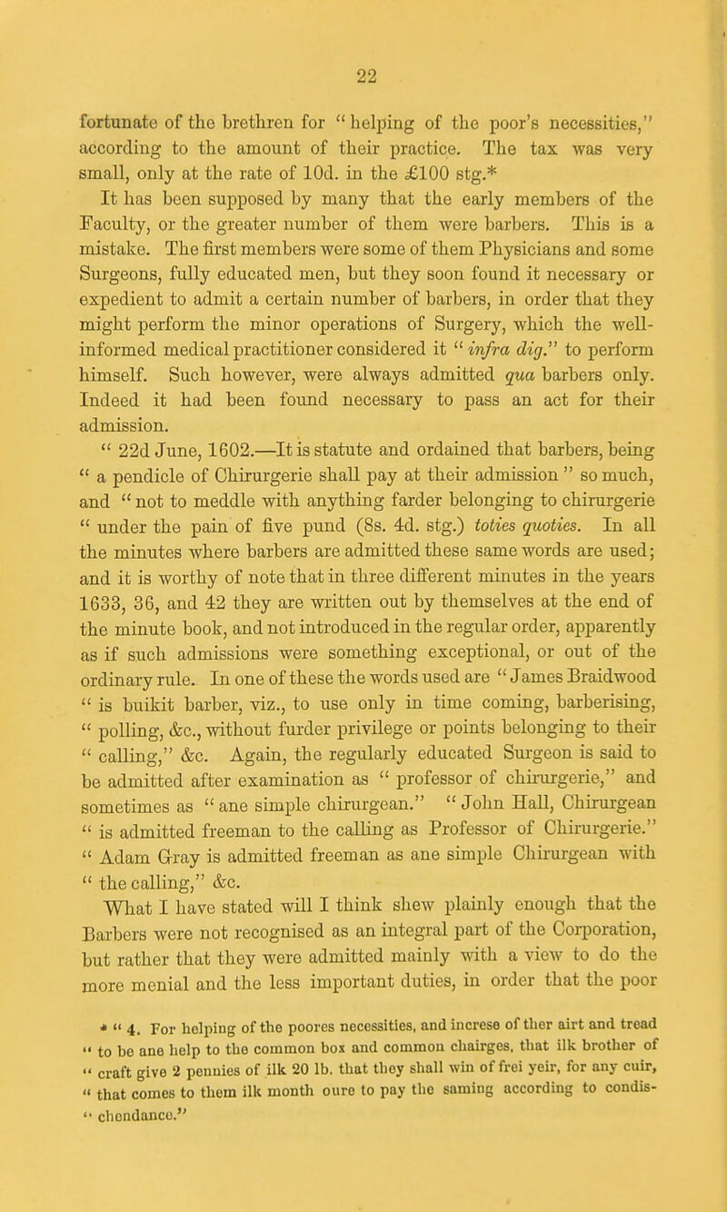fortunate of the brethren for  helping of the poor's necessities, according to the amount of their practice. The tax was very small, only at the rate of lOd. in the £100 stg.* It has been supposed by many that the early members of the Faculty, or the greater number of them were barbers. This is a mistake. The first members were some of them Physicians and some Surgeons, fully educated men, but they soon found it necessary or expedient to admit a certain number of barbers, in order that they might perform the minor operations of Surgery, which the well- informed medical practitioner considered it infra dig. to perform himself. Such however, were always admitted qua barbers only. Indeed it had been found necessary to pass an act for their admission.  22d June, 1602.—It is statute and ordained that barbers, being  a pendicle of Chirurgerie shaU pay at their admission  so much, and  not to meddle with anything farder belonging to chirurgerie  under the pain of five pund (8s. 4d. stg.) toties quoties. In all the minutes where barbers are admitted these same words are used; and it is worthy of note that in three different minutes in the years 1633, 36, and 42 they are wiitten out by themselves at the end of the minute book, and not introduced in the regular order, apparently as if such admissions were something exceptional, or out of the ordinary rule. In one of these the words used are  James Braidwood  is buikit barber, viz., to use only in time coming, barberising,  polling, &c., without furder privilege or points belonging to their  calling, &c. Again, the regularly educated Surgeon is said to be admitted after examination as  professor of chu-urgerie, and sometimes as  ane simple chirurgean.  John HaU, Chirurgean  is admitted freeman to the calling as Professor of Chirurgerie.  Adam G-ray is admitted freeman as ane simple Chirurgean with  the calling, &c. What I have stated will I think shew plainly enough that the Barbers were not recognised as an integral part of the Coi-poration, but rather that they were admitted mainly with a view to do the more menial and the less important duties, in order that the poor *  4. For helping of the poores necessities, and increse of ther airt and tread  to be ane help to the common box and common chairges. that ilk brother of  craft give 2 pennies of ilk 20 lb. that they shall win of frei yeir, for any cuir,  that comes to them ilk month cure to pay the saming according to condis- '• cliondanco.