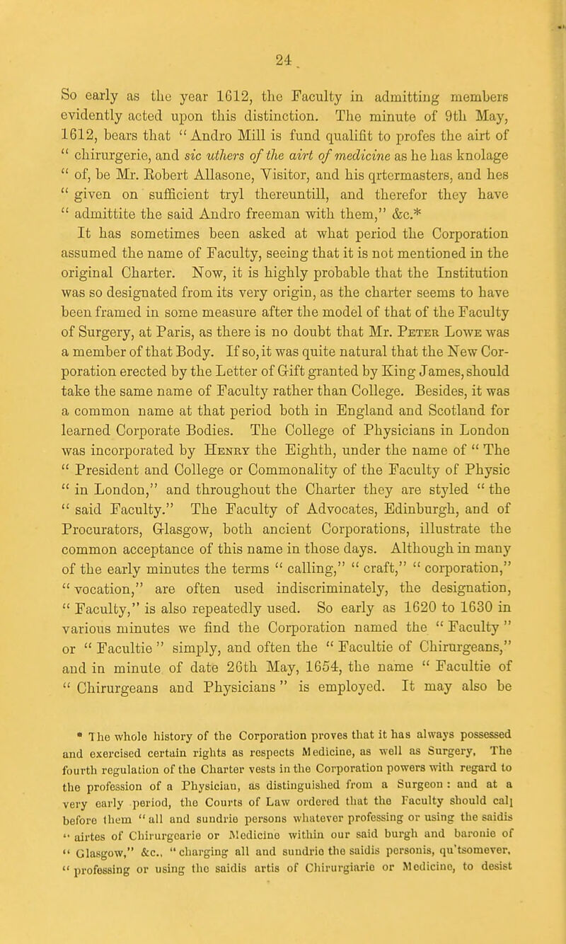 So eaxly as tliu year 1612, the Faculty in admitting membeiB evidently acted upon this distinction. The minute of 9th May, 1612, bears that  Andro Mill is fund qualifit to profes the airt of  chirurgerie, and sic utliers of the airt of medicine as he has knolage  of, be Mr. Eobert AUasone, Yisitor, and his qrtcrmasters, and lies  given on sufficient tryl thereuntill, and therefor they have  admittite the said Andro freeman with them, &c.* It has sometimes been asked at what period the Corporation assumed the name of Faculty, seeing that it is not mentioned in the original Charter. Now, it is highly probable that the Institution was so designated from its very origin, as the charter seems to have been framed in some measure after the model of that of the Faculty of Surgery, at Paris, as there is no doubt that Mr. Peter Lowe Avas a member of that Body. If so, it was quite natural that the New Cor- poration erected by the Letter of Gift granted by King James, should take the same name of Faculty rather than College. Besides, it was a common name at that period both in England and Scotland for learned Corporate Bodies. The College of Physicians in London was incorporated by Henry the Eighth, under the name of  The  President and College or Commonality of the Faculty of Physic  in London, and throughout the Charter they are styled  the  said Faculty. The Faculty of Advocates, Edinburgh, and of Procurators, Grlasgow, both ancient Corporations, illustrate the common acceptance of this name in those days. Although in many of the early minutes the terms  calling,  craft,  corporation,  vocation, are often used indiscriminately, the designation,  Faculty, is also repeatedly used. So early as 1620 to 1630 in various minutes we find the Corporation named the  Faculty  or  Facultie  simply, and often the  Facultie of Chirurgeans, and in minute of date 26th May, 1654, the name  Facultie of  Chirurgeans and Physicians  is employed. It may also be • The whole history of the Corporation proves that it has alwaj's possessed and exercised certain rights as respects Medicine, as well as Surgery, The fourth regulation of the Charter vests in the Corporation powers with regard to the profession of a Physician, as distinguished from a Surgeon : and at a very early period, the Courts of Law ordered that the Faculty should call before them all and suudrie persons whatever professing or using the saidis  airtes of Chirurgcarie or Medicine within our said burgh and baroiiie of  Glasgow, &c., charging all and suudrie the saidis pcrsonis, qu'tsomever.  professing or using the saidis artis of Chirurgiario or Medicine, to desist