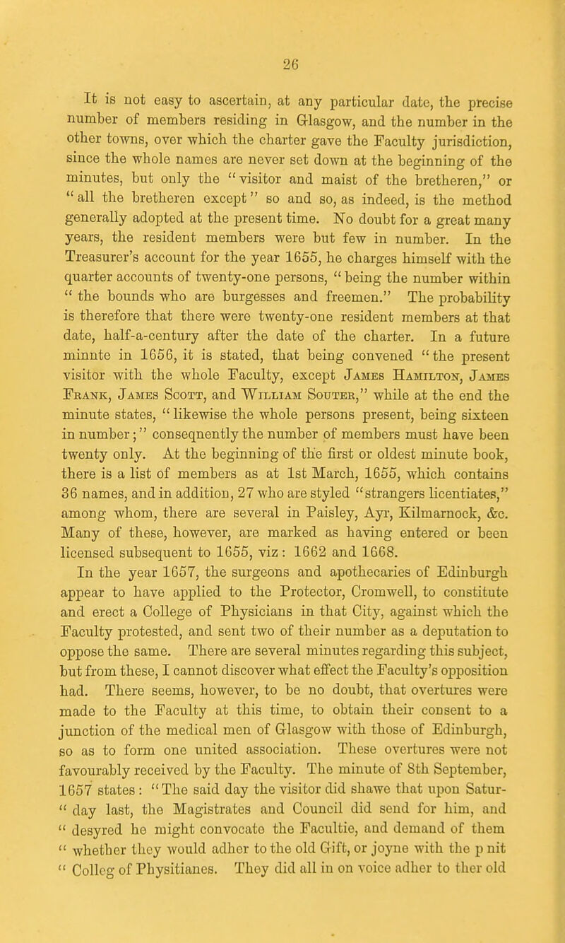 It is not easy to ascertain, at any particular date, the precise number of members residing in Grlasgow, and the number in the other towns, over which the charter gave the Faculty jurisdiction, since the whole names are never set down at the beginning of the minutes, but only the visitor and maist of the bretheren, or  all the bretheren except so and so, as indeed, is the method generally adopted at the present time. No doubt for a great many years, the resident members were but few in number. In the Treasurer's account for the year 1655, he charges himseK with the quarter accounts of twenty-one persons,  being the number within  the bounds who are burgesses and freemen. The probability is therefore that there were twenty-one resident members at that date, half-a-century after the date of the charter. In a future minute in 1656, it is stated, that being convened the present visitor with the whole Faculty, except James Hamilton, James Frank, James Scott, and William Sodter, while at the end the minute states,  likewise the whole persons present, being sixteen in number; consequently the number of members must have been twenty only. At the beginning of the first or oldest minute book, there is a list of members as at 1st March, 1655, which contains 36 names, and in addition, 27 who are styled strangers licentiates, among whom, there are several in Paisley, Ayi-, Kilmarnock, &c. Many of these, however, are marked as having entered or been licensed subsequent to 1655, viz : 1662 and 1668. In the year 1657, the surgeons and apothecaries of Edinburgh appear to have applied to the Protector, Cromwell, to constitute and erect a College of Physicians in that City, against which the Faculty protested, and sent two of their number as a deputation to oppose the same. There are several minutes regarding this subject, but from these, I cannot discover what effect the Faculty's oj)position had. There seems, however, to be no doubt, that overtures were made to the Faculty at this time, to obtain their consent to a junction of the medical men of Glasgow with those of Edinburgh, 60 as to form one united association. These overtures were not favourably received by the Faculty. The minute of 8th September, 1657 states : The said day the visitor did shawe that upon Satur-  day last, the Magistrates and Council did send for him, and  desyred he might convocato the Facultie, and demand of them  whether they would adher to the old Gift, or joyne with the p nit  Collcg of Physitianes. They did all in on voice adher to ther old