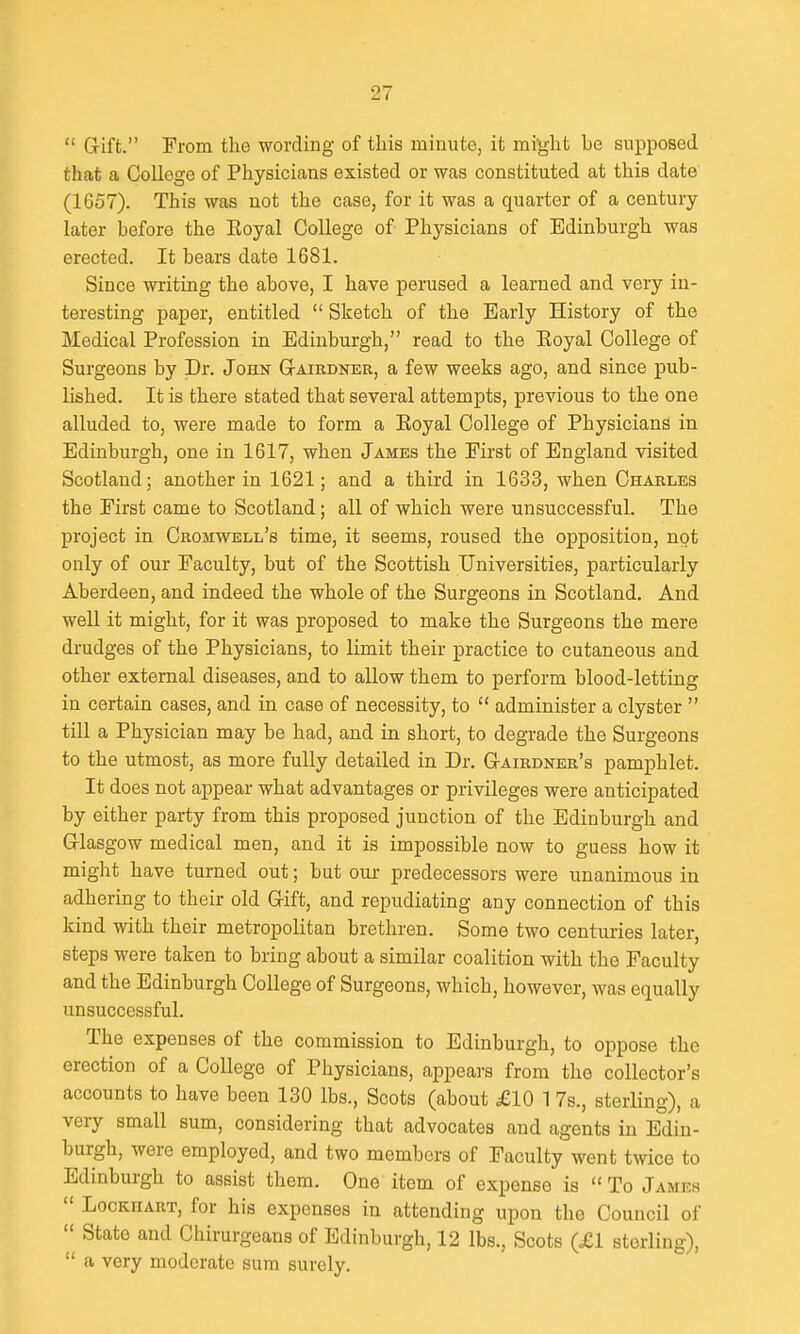  Gift. From the wording of this minute, it mi'ght be supposed that a College of Physicians existed or was constituted at this date (1657). This was not the case, for it was a quarter of a century later before the Eoyal College of Physicians of Edinburgh was erected. It bears date 1681. Since writing the above, I have perused a learned and very in- teresting paper, entitled  Sketch of the Early History of the Medical Profession in Edinburgh, read to the Koyal College of Surgeons by Dr. John Gtairdner, a few weeks ago, and since pub- lished. It is there stated that several attempts, previous to the one alluded to, were made to form a Eoyal College of Physicians in Edinburgh, one in 1617, when James the First of England visited Scotland; another in 1621; and a third in 1633, when Charles the First came to Scotland; all of which were unsuccessful. The project in Cromwell's time, it seems, roused the opposition, not only of our Faculty, but of the Scottish Universities, particularly Aberdeen, and indeed the whole of the Surgeons in Scotland. And well it might, for it was proposed to make the Surgeons the mere drudges of the Physicians, to limit their practice to cutaneous and other external diseases, and to allow them to perform blood-letting in certain cases, and in case of necessity, to  administer a clyster  till a Physician may be had, and in short, to degrade the Surgeons to the utmost, as more fully detailed in Dr. G-airdner's pamphlet. It does not appear what advantages or privileges were anticipated by either party from this proposed junction of the Edinburgh and Glasgow medical men, and it is impossible now to guess how it might have turned out; but our predecessors were unanimous in adhering to their old Gift, and repudiating any connection of this kind with their metropolitan brethren. Some two centuries later, steps were taken to bring about a similar coalition with the Faculty and the Edinburgh College of Surgeons, which, however, was equally unsuccessful. The expenses of the commission to Edinburgh, to oppose the erection of a College of Physicians, appears from the collector's accounts to have been 130 lbs., Scots (about £10 1 7s., sterling), a very small sum, considering that advocates and agents in Edin- burgh, were employed, and two members of Faculty went twice to Edinburgh to assist them. One item of expense is  To James  LocKHART, for his expenses in attending upon the Council of  State and Chirurgeans of Edinburgh, 12 lbs., Scots (£1 sterling),  a very moderate sura surely.