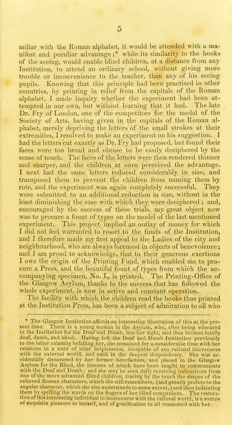 miliar with the Roman alphabet, it would be attended with a ma- nifest and peculiar advantage ;* while its similarity to the books of the seeing, would enable blind children, at a distance from any Institution, to attend an ordinary school, without giving more trouble or inconvenience to the teacher, than any of his seeing pupils. Knowing that this principle had been practised in other countries, by printing in relief from the capitals of the Roman alphabet, I made inquiry whether the experiment had been at- tempted in our own, but without learning that it had. The late Dr. Fry of London, one of the competitors for the medal of the Society of Arts, having given in the capitals of the Roman al- phabet, merely depriving the letters of. the small strokes at their extremities, I resolved to make an experiment on his suggestion. I had the letters cut exactly as Dr. Fry had proposed, but found their faces were too broad and obtuse to be easily deciphered by the sense of touch. The faces of the letters were then rendered thinner and sharper, and the children at once perceived the advantage. I next had the same lettei's reduced considerably in size, and transposed them to prevent the children from naming them by rote, and the experiment was again completely successful. They were submitted to an additional reduction in size, without in the least diminishing the ease with which they were deciphered ; and, encouraged by the success of these trials, my great object now was to procure a fount of types on the model of the last mentioned experiment. This project implied an outlay of money for which I did not feel warranted to resort to the funds of the Institution, and I therefore made my first appeal to the Ladies of the city and neighbourhood, who are always foi'emost in objects of benevolence; and J am proud to acknowledge, that to their generous exertions I owe the origin of the Printing Fund, which enabled me to pro- cure a Press, and the beautiful fount of types from which the ac- companying specimen, No. I., is printed. The Printing-Office of the Glasgow Asylum, thanks to the success that has followed the whole experiment, is now in active and constant operation. The facility with which the children read the books thus printed at the Institution Press, has been a subject of admiration to all who * The Glasffow Institution affords au interesting illustration of this at the pre- sent time. There is a young woman in the Asylum, who, after being educated in the Institution for the Deaf and Dumli, lostlier sight, and thus became totally deaf, dumb, and blind. Having left the Deaf and Dumb Institution previously to the latter calamity befalling her, she remained for a considerable time with her relations in a state of utter helplessness, incapable of any rational intercourse with the external world, and sunk in the deepest despondency. She was ac- cidentally discovered by her former benefactors, and placed in the Glasgow Asylum for the Blind, the inmates of which have been taught to communicate with the Deaf and Dumb; and she may be seen daily receiving instructions from one of the more advanced Blind children, tracing by the touch the shapes of the relieved Roman characters, which she still remembers, (and greatly prefers to the angular character, which she also understands to some extent,) and then indicating them by spelling the words on the fingers of her blind companions. The restora- tion of this interesting individual to intercourse with the rational world, is a source of exquisite pleasure to herself, and of gratification to all connected with her.