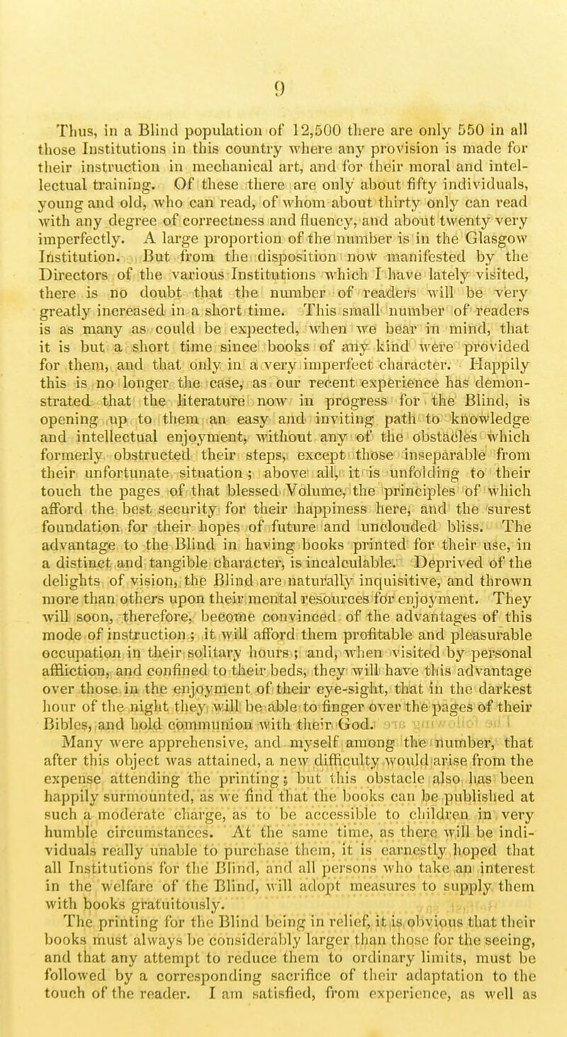 Thus, in a Blind population of 12,500 tliere are only 550 in all those Institutions in this country where any provision is made for their instruction in mechanical art, and for their moral and intel- lectual training. Of these there are only about fifty individuals, young and old, who can read, of whom about thirty only can I'ead with any degree of correctness and fluency, and about twenty very imperfectly. A large proportion of the number is in the Glasgow Institution. But fi'om the disposition now manifested by the Directors of the various Institutions which I have lately visited, there is no doubt that the umnber of readers will be very greatly increased in a short/time. This small number of readers is as many as could be expected, when we bear in mind, that it is but a short time since books of any kind were provided for them, and that only in a very .imperfect character. Happily this is no longer the case, as our recent experience has demon- strated that the literature now in progress for the Blind, is opening up to them; an easy and inviting path to knowledge and intellectual enjoyment, without any of the obstades which formerly obstructed their steps, except those inseparable from their unfoi'tunate situation; above' all^i it'is unfolding to their touch the pages of that blessed'Volume, the principles of which afford the best security for their happiness here, and the surest foundation for their hopes of future and unclouded bliss. The advantage to the Blind in having books printed for their use, in a distinct and tangible character, is incalculable. Deprived of the delights of vision, the Blind are naturally inquisitive, and thrown more than others upon their mental resources for enjoyment. They will soon, therefore, become convinced of the advantages of this mode of instruction ; it will afford them profitable and pleasurable occupation in their solitary hours ; and, Avhen visited by pei'sonal affliction, and confined to their beds, they will have this advantage over those in the enjoyment of their eye-sight, that in the darkest hour of the night they will be able to finger over the pages of their Bibles, and hold communion with their God.' o-fc yfiiwolio'* ^i* I Many were apprehensive, and myself among the number, that after this object was attained, a new difficulty would arise from the expense attending the printing; but this obstacle also has been happily surmounted, as we find that the books can be published at such a moderate charge, as to be accessible to childi'en in very humble circumstances. At the same time, as there M ill be indi- viduals really unable to purchase them, it is earnestly hoped that all Institutions for the Blind, and all persons who take an interest in the welfare of the Blind, M ill adopt measures to supply them with books gratuitously. ^p,,,; The printing for the Blind being in relief, it is,obvious that their books must always be considerably larger than those for the seeing, and that any attempt to reduce them to ordinary limits, must be followed by a corresponding sacrifice of their adaptation to the touch of the reader. I am satisfied, from experience, as -well as