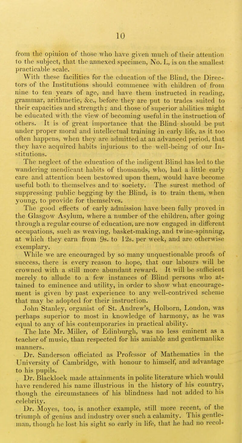 from the opinion of those who have given much of their attention to the subject, that the annexed specimen, No. I., is on the smallest practicable scale. With these facilities for the education of the Blind, the Direc- tors of the Institutions should commence with children of from nine to ten years of age, and have them instructed in reading, grammar, arithmetic, &c., before they are put to trades suited to their capacities and strength; and those of superior abilities might be educated witli the view of becoming useful in the instruction of others. It is of great importance that the Blind should be put under proper moral and intellectual training in early life, as it too often happens, when they are admitted at an advanced period, that they have acquired habits injurious to the well-being of our In- stitutions. The neglect of the education of the indigent Blind has led to the wandering mendicant habits of thousands, M'ho, had a little early care and attention been bestowed upon them, M'ould have become useful both to themselves and to society. The surest method of suppressing public begging by the Blind, is to train them, m hen young, to provide for themselves. The good effects of early admission have been fully proved in the Glasgow Asylum, where a number of the children, after going through a regular course of education, are now engaged in different occupations, such as weaving, basket-making, and twine-spinning, at which they earn fi-om 9s. to 12s. per week, and are otherwise exemplary. While we are encouraged by so many unquestionable proofs of success, there is every reason to hope, that our labours will be crowned with a still more abundant reward. It will be sufficient merely to allude to a few instances of Blind persons who at- tained to eminence and utility, in order to show what encourage- ment is given by past experience to any well-contrived scheme that may be adopted for their instruction. John Stanley, organist of St. Andrew's, Holborn, London, was perhaps superior to most in knowledge of harmony, as he was equal to any of his contemporaries in practical ability. The late Mr. Miller, of Edinburgh, was no less eminent as a teacher of music, than respected for his amiable and gentlemanlike manners. Dr. Sanderson officiated as Professor of Mathematics in the University of Cambridge, with honour to himself, and advantage to his pupils. Dr. Blacklock made attainments in polite literature which would have rendered his name illustrious in the history of his country, though the circumstances of his blindness had not added to his celebrity. Dr. Moyes, too, is another example, still more recent, of the triumph of genius and industry over such a calamity. This gentle- man, though he lost his sight so early in life, that he liad no recol-