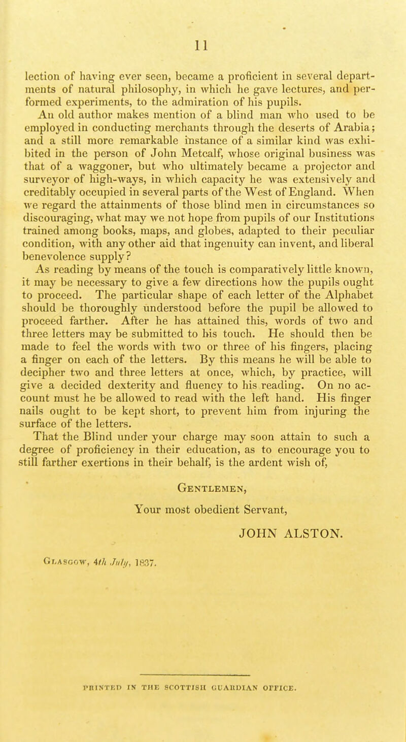 lection of having ever seen, became a proficient in several depart- ments of natural philosophy, in which he gave lectures, and per- formed experiments, to the admiration of his pupils. An old author makes mention of a blind man who used to be employed in conducting merchants through the deserts of Arabia; and a still more remarkable instance of a similar kind was exhi- bited in the person of John Metcalf, whose original business was that of a waggoner, but who ultimately became a projector and surveyor of high-ways, in which capacity he was extensively and creditably occupied in several parts of the West of England. When we regard the attainments of those blind men in circumstances so discouraging, what may we not hope from pupils of our Institutions trained among books, maps, and globes, adapted to their peculiar condition, with any other aid that ingenuity can invent, and liberal benevolence supply? As reading by means of the touch is comparatively little known, it may be necessary to give a few directions how the pupils ought to proceed. The particular shape of each letter of the Alphabet should be thoroughly understood before the pupil be allowed to proceed farther. After he has attained this, words of two and three letters may be submitted to his touch. He should then be made to feel the words with two or three of his fingers, placing a finger on each of the letters. By this means he will be able to decipher two and three letters at once, which, by practice, will give a decided dexterity and fluency to his reading. On no ac- count must he be allowed to read with the left hand. His finger nails ought to be kept short, to prevent him from injuring the surface of the letters. That the Blind under your charge may soon attain to such a degree of proficiency in their education, as to encourage you to still farther exertions in their behalf, is the ardent wish of, Gentlemen, Your most obedient Servant, JOHN ALSTON. Glasgow, 4//i ,/;////, ]fi37. PRINTED IN THE SCOTTISH tiUAItDIAN OFFICE.