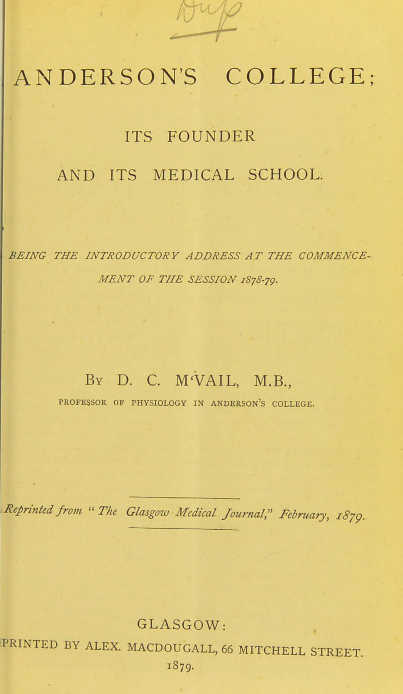 ANDERSON'S COLLEGE; ITS FOUNDER AND ITS MEDICAL SCHOOL. BEING THE INTRODUCTORY ADDRESS AT THE COMMENCE- MENT OF THE SESSION 1878-79. By D. C. M'VAIL, M.B., PROFESSOR OF PHYSIOLOGY IN ANDERSON'S COLLEGE. .Reprinted from  The Glasgow Medical Journal:' February, 1879. GLASGOW: PRINTED BY ALEX. MACDOUGALL, 66 MITCHELL STREET. 1879.