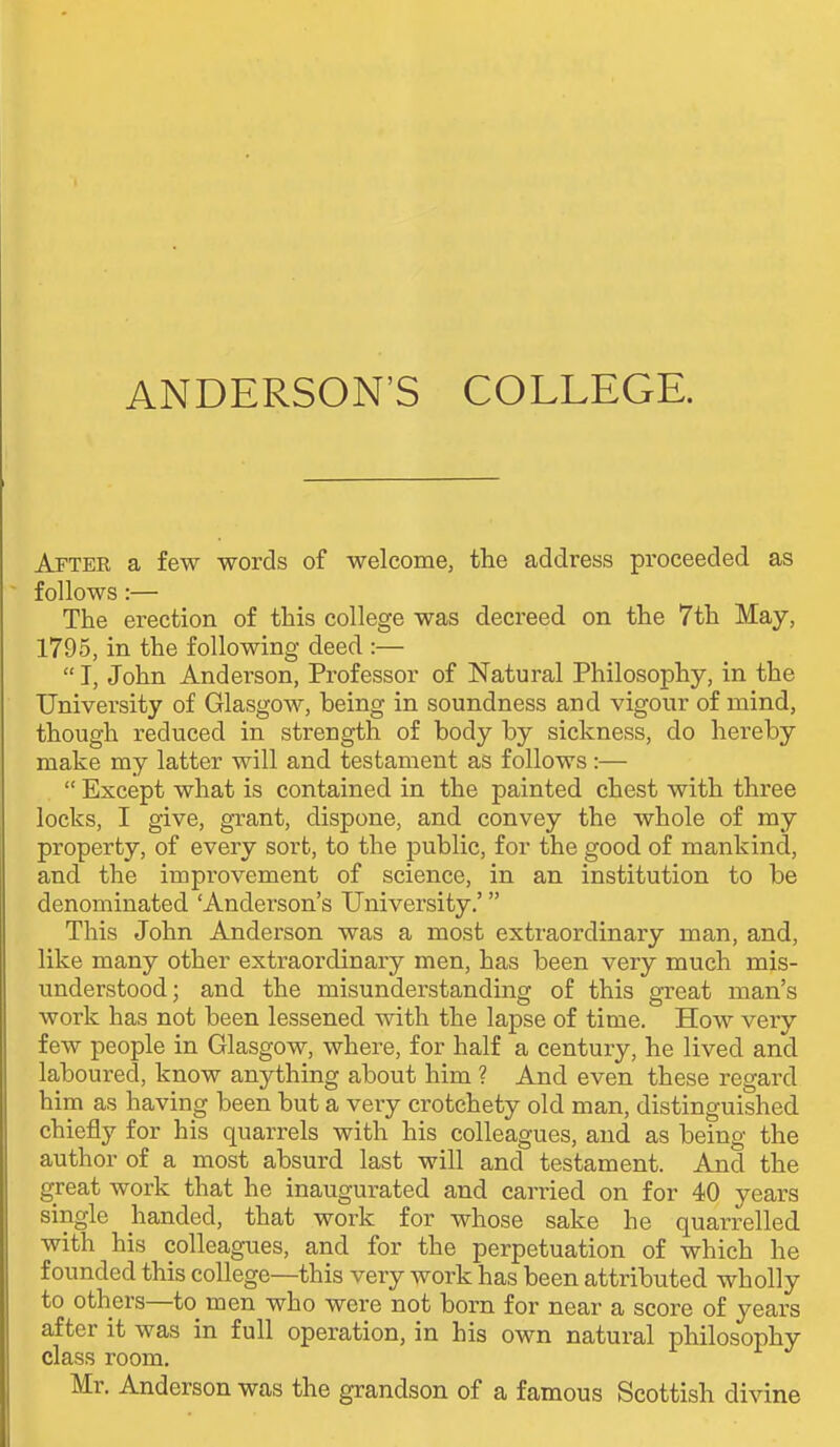 After a few words of welcome, the address proceeded as follows:— The erection of this college was decreed on the 7th May, 1795, in the following deed :—  T, John Anderson, Professor of Natural Philosophy, in the University of Glasgow, being in soundness and vigour of mind, though reduced in strength of body by sickness, do hereby make my latter will and testament as follows :—  Except what is contained in the painted chest with three locks, I give, grant, dispone, and convey the whole of my property, of every sort, to the public, for the good of mankind, and the improvement of science, in an institution to be denominated 'Anderson's University.' This John Anderson was a most extraordinary man, and, like many other extraordinary men, has been very much mis- understood; and the misunderstanding of this great man's work has not been lessened with the lapse of time. How very few people in Glasgow, where, for half a century, he lived and laboured, know anything about him ? And even these regard him as having been but a very crotchety old man, distinguished chiefly for his quarrels with his colleagues, and as being the author of a most absurd last will and testament. And the great work that he inaugurated and carried on for 40 years single handed, that work for whose sake he quarrelled with his colleagues, and for the perpetuation of which he founded this college—this very work has been attributed wholly to others—to men who were not born for near a score of years after it was in full operation, in his own natural philosophy class room. Mr. Anderson was the grandson of a famous Scottish divine